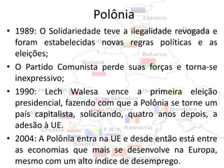 Polônia
• 1989: O Solidariedade teve a ilegalidade revogada e
  foram estabelecidas novas regras políticas e as
  eleições;
• O Partido Comunista perde suas forças e torna-se
  inexpressivo;
• 1990: Lech Walesa vence a primeira eleição
  presidencial, fazendo com que a Polônia se torne um
  país capitalista, solicitando, quatro anos depois, a
  adesão à UE.
• 2004: A Polônia entra na UE e desde então está entre
  as economias que mais se desenvolve na Europa,
  mesmo com um alto índice de desemprego.
 