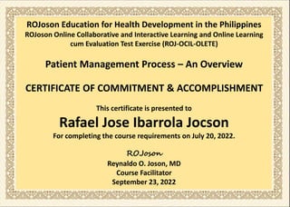 ROJoson Education for Health Development in the Philippines
ROJoson Online Collaborative and Interactive Learning and Online Learning
cum Evaluation Test Exercise (ROJ-OCIL-OLETE)
Patient Management Process – An Overview
CERTIFICATE OF COMMITMENT & ACCOMPLISHMENT
This certificate is presented to
Rafael Jose Ibarrola Jocson
For completing the course requirements on July 20, 2022.
ROJoson
Reynaldo O. Joson, MD
Course Facilitator
September 23, 2022
 