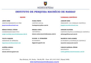 INSTITUTO DE PESQUISA MAURÍCIO DE NASSAU

                             EQUIPE                                                  CONSELHO CIENTÍFICO

JÂNYO DINIZ                                  IVANIA PORTO                            JANGUIÊ DINIZ
DIRETOR-PRESIDENTE DO IPMN                   CIENTISTA SOCIAL                        PRESIDENTE DO CONSELHO CIENTÍFICO
janyo@sereducacional.com                     ivaniaporto@yahoo.com.br                janguie@sereducacional.com


SÉRGIO MURILO JÚNIOR                         SIMARA COSTA                            ADRIANO OLIVEIRA
COORDENADOR EXECUTIVO                         ESTATÍSTICA                            CIENTISTA POLÍTICO/COOPERAÇÃO CIENTIFICA
sergio.murilojr@mauriciodenassau.edu.br      simara.costa@mauriciodenassau.edu.br    adrianopolitica@uol.com.br


TALITA VASQUES                               DJALMA S. GUIMARÃES                     MAURÍCIO COSTA ROMÃO
ASSESSORA DE IMPRENSA                        ECONOMISTA                              ECONOMISTA /COOPERAÇÃO CIENTÍFICA
imprensa@sereducacional.com                  dsgjunior@gmail.com                     mauricio-romao@uol.com.br


ALEÔNIA ANGELA                                                                       CARLOS GADELHA JÚNIOR
ESTATÍSTICA                                                                          ESTATÍSTICO
aleonia.oliveira@gmail.com                                                           carlos.gadelha@mauricionassau.com.br




                             Rua Betânia, 40, Derby – Recife/PE – Fone: (81) 3413-4611 Ramal 4806
                                           www.institutomauriciodenassau.com.br
 
