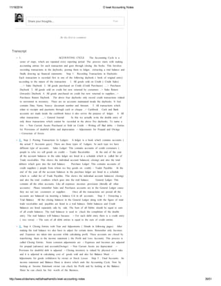 11/18/2014 O level Accounting Notes 
Share your thoughts... Post 
Be the first to comment 
Transcript 
1. ACCOUNTING CYCLE The Accounting Cycle is a 
series of steps, which are repeated every reporting period. The process starts with making 
accounting entries for each transaction and goes through closing the books. This Involves 
recording transactions in the daybooks, posting them to ledger, extracting a trial balance and 
finally drawing up financial statements. Step 1: Recording Transactions in Daybooks 
Each transaction is recorded first in one of the following daybook ( book of original entry) 
according to the nature of the transaction. 1. All goods sold on Credit ( Credit Sales) 
….> Sales Daybook 2. All goods purchased on Credit (Credit Purchases) ….> Purchases 
Daybook 3. All goods sold on credit but now returned by costumers ..> Sales Return 
(Inwards) Daybook 4. All goods purchased on credit but now returned to suppliers…> 
Purchases Return Daybook The above four daybooks only record credit transactions related 
to movement in inventory. There are no accounts maintained inside the daybooks. It Just 
contains Date, Name, Source document number and Amount. 5. All transactions which 
relate to receipts and payments through cash or cheque ..> Cashbook Cash and Bank 
accounts are made inside the cashbook hence it also serves the purpose of ledger. 6. All 
other transactions …..> General Journal In this we actually write the double entry of 
only those transactions which cannot be recorded in the above five daybooks. To name a 
few - ‐ Non Current Assets Purchased or Sold on Credit - ‐ Writing off Bad debts - ‐ Entries 
for Provisions of doubtful debts and depreciation - ‐ Adjustments for Prepaid and Owings 
- ‐ Correction of Errors 
2. Step 2: Posting Transactions In Ledgers A ledger is a book which contains accounts ( 
the actual T Accounts guys). There are three types of Ledgers. In each type we have 
different type of accounts. Sales Ledger: This contains accounts of credit costumers ( 
people to who we sell goods on credit) – Trader Receivables At the end of the year 
all the account balances in the sales ledger are listed in a schedule which is called list of 
Trade receivables. This shows the individual account balances( closing) and also the total 
debtors which goes into the trail balance. Purchase Ledger: This contains accounts of 
credit suppliers ( people from whom we buy goods on credit) – Trader Payables At the 
end of the year all the account balances in the purchase ledger are listed in a schedule 
which is called list of Trade Payables. This shows the individual account balances( closing) 
and also the total creditors which goes into the trail balance. General Ledger: This 
contains all the other accounts. Like all expenses ,incomes ,provisions (literally all other 
accounts) Please remember Sales and Purchases accounts are in the General Ledger cause 
they are not our costumers or suppliers . Once all the transactions are posted all the 
accounts are balanced via inserting a balance C/d in all accounts. Step 3 : Extracting a 
Trial Balance All the closing balances in the General Ledger along with the figure of total 
trade receivables and payables are listed in a trail balance. Debit balances and Credit 
Balances are listed separately side by side. The Sum of all Debits should be equal to sum 
of all credit balances. The trail balances is used to check the completion of the double 
entry. The trail balance will balance because - ‐ For each debit entry there is a credit entry 
( vice versa) - ‐ The sum of all debit entries is equal to the sum of credit entries 
3. Step 4: Closing Entries with Year end Adjustments ( Details in following pages) After 
making the trail balance we also have to adjust for certain items. Remember only Incomes 
and Expenses are taken into account while calculating profit. These accounts are closed by 
transferring them to the income statement ( the Profit and Loss Account). This process is 
called Closing Entries. Some common adjustments are - ‐ Expenses and Incomes are adjusted 
for prepaid (advance) and accruals(Owings) - ‐ Non Current Assets are depreciated - ‐ 
Provision for doubtful debt is adjusted - ‐ Closing inventory is valued by physical stock take 
and it is adjusted in calculating cost of goods sold and also for Balance Sheet - ‐ 
Adjustments for goods withdrawn by owner or Stock Losses Step 5 : Final Accounts: An 
income statement and Balance Sheet is drawn which ends the Accounting Cycle. Now by 
looking at Income Statement owner can check his Profit and by looking at the Balance 
Sheet he can check his Net worth of the Business. 
http://www.slideshare.net/talhaalhamd/o-level-accounting-notes 39/51 
 