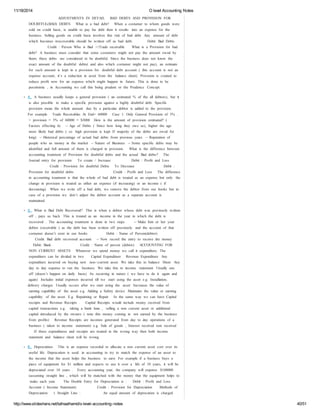 11/18/2014 O level Accounting Notes 
ADJUSTMENTS IN DETAIL BAD DEBTS AND PROVISION FOR 
DOUBTFUL(BAD) DEBTS What is a bad debt? When a costumer to whom goods were 
sold on credit basis, is unable to pay his debt then it results into an expense for the 
business. Selling goods on credit basis involves this risk of bad debt. Any amount of debt 
which becomes irrecoverable should be written off as bad debt. Debit: Bad Debts 
Credit : Person Who is Bad :>/Trade receivable What is a Provision for bad 
debt? A business must consider that some costumers might not pay the amount owed by 
them; these debts are considered to be doubtful. Since the business does not know the 
exact amount of the doubtful debts( and also which costumer might not pay), an estimate 
for such amount is kept in a provision for doubtful debt account ( this account is not an 
expense account, it’s a reduction in asset from the balance sheet). Provision is created to 
reduce profit now for an expense which might happen in future. This is done to be 
pessimistic , in Accounting we call this being prudent or the Prudence Concept. 
4. A business usually keeps a general provision ( an estimated % of the all debtors), but it 
is also possible to make a specific provision against a highly doubtful debt. Specific 
provision mean the whole amount due by a particular debtor is added to the provision. 
For example Trade Receivables At End= 60000 Case 1: Only General Provision of 5% .. 
> provision = 5% of 60000 = $3000 How is the amount of provision estimated? ( 
Factors effecting it) - ‐ Age of Debts ( Since how long they owe us), higher the age 
more likely bad debts ( so high provision is kept If majority of the debts are owed for 
long) - ‐ Historical percentage of actual bad debts from previous years - ‐ Reputation of 
people who us money in the market - ‐ Nature of Business - ‐ Some specific debts may be 
identified and full amount of them is charged in provision. What is the difference between 
accounting treatment of Provision for doubtful debts and the actual Bad debts? The 
Journal entry for provision: To create / Increase Debit : Profit and Loss 
Credit : Provision for doubtful Debts To Decrease Debit : 
Provision for doubtful debts Credit : Profit and Loss The difference 
in accounting treatment is that the whole of bad debt is treated as an expense but only the 
change in provision is treated as either an expense (if increasing) or an income ( if 
decreasing). When we write off a bad debt, we remove the debtor from our books but in 
case of a provision we don’t adjust the debtor account as a separate account is 
maintained. 
5. What is Bad Debt Recovered? This is when a debtor whose debt was previously written 
off , pays us back. This is treated as an income in the year in which the debt is 
recovered . The accounting treatment is done in two steps - ‐ Make him or her your 
debtor (receivable ) as the debt has been written off previously and the account of that 
costumer doesn’t exist in our books Debit : Name of Person(debtor) 
Credit: Bad debt recovered account - ‐ Now record the entry to receive the money 
Debit: Bank Credit : Name of person (debtor) ACCOUNTING FOR 
NON CURRENT ASSETS Whenever we spend money we call it expenditure. The 
expenditure can be divided in two Capital Expenditure Revenue Expenditure Any 
expenditure incurred on buying new non- ‐current asset. We take this to balance Sheet Any 
day to day expense to run the business. We take this to income statement Usually one 
off (doesn’t happen on daily basis) Its recurring in nature ( we have to do it again and 
again) Includes initial expenses incurred till we start using the asset e.g. Installation, 
delivery charges Usually occurs after we start using the asset Increases the value of 
earning capability of the asset e.g. Adding a Safety device Maintains the value or earning 
capability of the asset. E.g. Repainting or Repair In the same way we can have Capital 
receipts and Revenue Receipts . Capital Receipts would include money received from 
capital transactions e.g. taking a bank loan , selling a non current asset or additional 
capital introduced by the owners ( note this money coming in not earned by the business 
from profits) Revenue Receipts are incomes generated from day to day operations of a 
business ( taken to income statement) e.g. Sale of goods , Interest received rent received 
If these expenditures and receipts are treated in the wrong way then both income 
statement and balance sheet will be wrong. 
6. Depreciation This is an expense recorded to allocate a non current asset cost over its 
useful life. Deprecation is used in accounting to try to match the expense of an asset to 
the income that the asset helps the business to earn. For example if a business buys a 
piece of equipment for $1 million and expects to use it over a life of 10 years, it will be 
depreciated over 10 years . Every accounting year, the company will expense $100000 
(assuming straight line , which will be matched with the money that the equipment helps to 
make each year. The Double Entry for Depreciation is : Debit : Profit and Loss 
Account ( Income Statement) Credit : Provision for Depreciation Methods of 
Depreciation: 1. Straight Line : An equal amount of deprecation is charged 
http://www.slideshare.net/talhaalhamd/o-level-accounting-notes 40/51 
 
