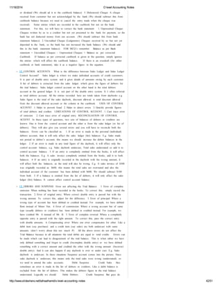 11/18/2014 O level Accounting Notes 
or dividend (We should ad it to the cashbook balance) 5. Dishonored Cheque: A cheque 
received from customer but not acknowledged by the bank (We should subtract this from 
cashbook balance because we need to cancel the entry made when the cheque was 
received). Some entries which are recorded in the cashbook but not on the bank 
statement. For this, we will have to correct the bank statement: 1. Unpresented Cheque: 
Cheques written by us to a creditor but not yet presented to the bank for payment, so the 
bank has not deducted money from our account. (We should subtract this from bank 
statement balance) 2. Uncredited Cheque (Lodgments): Cheques received by us but not yet 
deposited in the bank, so the bank has not increased the bank balance. (We should add 
this to the bank statement balance) FOR MCQ’s remember Balance as per Bank 
statement + Uncredited Cheques – Unpresented Cheques = Balance as per corrected 
Cashbook. If balance as per corrected cashbook is given in the question, simply ignores 
the entries which will affect the cashbook balance. If there is an overdraft (for either 
cashbook or bank statement), take it as a negative figure in the equation. 
12. CONTROL ACCOUNTS What is the difference between Sales Ledger and Salas Ledger 
Control Account? Sales ledger is where we make individual accounts of credit customers. 
It is part of double entry system and it gives details of amounts owing by each customer. 
A list of debtors is extracted from the sales ledger, which gives the figure of debtors for 
the trial balance. Sales ledger control account on the other hand is the total debtors 
account in the general ledger. It is not part of the double entry system. It I often referred 
as total debtors account. All the entries recorded here are totals taken from daybooks e.g. 
Sales figure is the total of the sales daybook, discount allowed is total discount allowed 
from the discount allowed account or the column in the cashbook. USES OF CONTROL 
ACCOUNT 1. Helps to prevent fraud 2. Helps to detect errors 3. Quickly provide figures 
of total debtors and creditor. LIMITATIONS OF CONTROL ACCOUNT 1. Cant trace error 
of omission 2. Cant trace error of original entry RECONCILIATION OF CONTROL 
ACOUNT In these types of questions, two sets of balances of debtors or creditors are 
known. One is from the control account and the other is from the sales ledger (or list of 
debtors). They will also give you several errors and you will have to reconcile both the 
balances. Errors can be classified as: 1. If an error is made in the personal (individual) 
debtors account, than it will only affect the sales ledger (list) balances. E.g. Sales made 
not posted to debtor’s account, this means we should increase the debtor balances in the 
ledger. 2. If an error is made in any total figure of the daybook, it will effect only the 
control account balance, e.g. Sales daybook undercast, Total sales understated so add it to 
control account balance. 3. If an entry is completely omitted from the books, it will affect 
both the balances. E.g. A sales invoice completely omitted from the books, add it to both 
balances. 4. If an entry is originally recorded in the daybook with the wrong amount, it 
will affect both the balances, as the total will also be wrong. E.g. A sales invoice of $500 
was originally recorded as $600, this means the total sales are overstated and also the 
individual account of the customer has been debited with $600. We should subtract $100 
from both. 5. If a balance is omitted from the list of debtors, it will only affect the sales 
ledger (list) balance. It cannot affect control account balance. 
13. ERRORS AND SUSPENSE Error not affecting the Trial Balance: 1. Error of complete 
omission: When nothing has been recorded in the books. To correct this, simply record the 
transaction. 2. Error of original entry: Where correct double entry is passed but with the 
wrong amount. To correct this, adjust for the difference. 3. Error of principal: Where a 
wrong type of account has been debited or credited instead. For example, we have debited 
Rent instead of Motor Van. 4. Error of commission: Where a wrong account but of same 
type (usually debtors or creditors) has been debited or credited instead. For example, we 
have credited Mr. A instead of Mr. B. 5. Error of complete reversal: Where a completely 
opposite entry is passed with the right amount. To correct this, pass the correct entry 
with double amounts. 6. Compensating error: Where one error compensates for other. Like a 
debit item (say purchase) and a credit item (say sales) are both undercast with same 
amounts. (don’t worry about this too much :P) All the above errors do not affect the 
Trial Balance because in all situations the total debits are equal to total credits. Errors can 
be made which can lead to disagreement of the trial balance. This is when either we have 
only debited something and forgot to credit (Incomplete double entry) or we have debited 
something with a correct amount and credited the other with the wrong amount (Incorrect 
double entry). And it can also happen if any daybook is over or under cast. E.g. Sales 
daybook is undercast. In these situations Suspense account comes into the picture. Since 
sales daybook is undercast, this means only the total sales were wrong (understated), so 
we need to amend the sales accounts. Debit: Suspense Credit: Sales Also 
sometimes an error is made in the list of debtors or creditors. Like a debit balance is 
excluded from the list of debtors. This makes the debtors figure in the trial balance 
understated. Logically we should Debit: Debtors Credit: Suspense But guys do 
http://www.slideshare.net/talhaalhamd/o-level-accounting-notes 42/51 
 