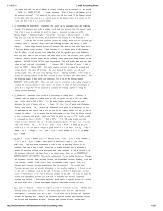 11/18/2014 O level Accounting Notes 
you realize that only the list of debtors is wrong (which is not an account), so we should 
Debit: NO DEBIT ENTRY Credit: Suspense What if there is still balance left in 
the suspense account? This means all the errors are still not found. If the balance comes 
on the debit side, then treat it as a current asset in the balance sheet, if it comes on the 
credit side then treat it as a current liability. 
14. INCOMPLETE RECORDS: Remember Net profit can be calculated using the following 
formula. If a question says make a trading profit and loss account, than this doesn’t apply. 
Only when it says to calculate net profit or make a statement showing net profit. 
Opening Capital + Additional Capital + Net profit – Drawings = Closing Capital (I really 
hope you can solve for net profit), don’t memorize the formula, it’s the financed by 
section.  For the final account questions (where the trading, profit and loss account and 
a balance sheet is required), always make the following accounts. (By always, I mean 
always). 1. Sales ledger control account (If business only deals in cash sales, then don’t) 
2. Purchase ledger control account 3. Bank account (if it is already given in the question, 
then it’s okay) 4. Cash account (only make this when the question gives cash balances) 
Once you have filled in your accounts, and then move to the Final accounts. Don’t panic if 
it doesn’t balance, because marks are for working. Don’t spend your entire lifetime on this 
question. NEVER NEVER NEVER forget depreciation. They will usually give you net book 
values at start and end. Depreciation = Opening NBV + Purchase of assets – Sale of 
assets (at NBV) – Closing NBV Also make expense accounts or adjust for prepaid and 
owings directly. But show all working. In your financed by section, you will need 
opening capital. This will come from Opening Assets – Opening Liabilities. Don’t forget to 
include the opening balance of the bank account in your calculation (like other idiots). On 
the following pages, I have given few exercises. Try to fill in the missing figures. 
MARGINS AND MARK- ‐UPS These are tools used in conjunction with trading account to 
compute the missing figures of sales, figures or stocks. If either of these percentages is 
given, it is a sign that we are expected to compute the missing figures by using the 
trading account technique. 
15. MARGINS Represent Gross Profit as a percentage of selling price. Example: A 
company sells its goods at a selling price of $80. Its profits are set at 20% no selling 
price. Profits will be $80 x 20% = $16 By using trading account format, we can 
determine the cost of goods sold as: $ Sales 80 Less: Cost of goods sold (balancing 
figure) (64) Profit 16_ MARK- ‐UP Represent Gross profit as a percentage of cost. 
Its application is like margin, that if we get one of the trading figures, we will be able to 
compute the others. Let us assume that the information we have from the above example 
is that a company sells goods, which cost $64. Its profit on cost is 25%. Profits would 
be computed as follows: Profits = $64 x 25% = $16. By using trading account 
format, we can determine sales as: $ Sales (balancing figure) 80 Less: Cost of goods 
sold (64) Profit 16_ Try to use Sales – Cost = Profit If Mark up if given 
Profit is a % of Cost and IF margin is given Profit is a % of Sales For eg. Sales = 
80000 Cost = ? Margin = 25% Sales – Cost = Profit 80000- ‐ x = 25 % of 80000 
Cost = 60000 
16. But if Sales = 80000 Cost = ? Markup =25% Sales – Cost = Profit 80000- ‐ x 
= 25 % of X Cost = 64000 NON- ‐PROFIT ORGANIZATION (CLUBS AND 
SOCITIES) The non- ‐profit organization is with a view of providing services to its 
members. The aim is not to make profits out of trading activities, but to increase to 
welfare of members through social interaction and other activities. A club is owned by all 
the members collectively and since there is no single owner, there are no DRAWINGS. 
TERMINOLOGY DIFFERENCE Non- ‐profit organizations Normal trading Businesses Receipts 
and Payments Account Bank Account Income and Expenditure Account Trading, Profit and 
Loss Account Surplus Profit Deficit Loss Accumulated Funds Capital Why is a 
Receipts and Payments Account unsatisfactory for the members? The receipts and 
Payments account does not provide information to the members relating to 1. Assets owned 
by the club 2. Liabilities owed by the club 3. Surplus or Deficit 4. Depreciation of fixed 
assets 5. Performance of the club 6. Financial position of the club. In order to make the 
income and expenditure account, you will need to determine the incomes separately. 
Incomes may include: - ‐ Refreshment Profit/Bar profit (make a separate account to calculate 
net profit from this) - ‐ Annual subscription (separate subscription account for this) 
17. - ‐ Gain on disposal. - ‐ Interest on deposit account or investment account. - ‐ Profits from 
different events (say Dinner dance) - ‐ Life Subscription (don’t mix this with Annual 
Subscription) - ‐ Donations (only day to day) Check debit side of Receipts and Payments 
account for anything else. What is the difference between receipts and payments account 
and Income and Expenditure account? Receipts and Payment account Income and 
http://www.slideshare.net/talhaalhamd/o-level-accounting-notes 43/51 
 