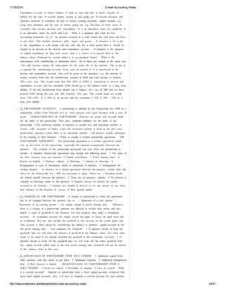 11/18/2014 O level Accounting Notes 
Expenditure account It shows balance of bank at start and end It shows Surplus of 
Deficit for the year It records money coming in and going out It records Incomes and 
expenses incurred It considers all type of money coming including capital receipts, e.g. 
Long term donations and all type of money going out, e.g. Purchase of fixed asset It 
considers only revenue incomes and expenditure. It is an alternative name for cashbook It 
is an alternative name for profit and Loss What is a donation and what are two 
accounting treatments for it? An amount received by a club which the club does not have 
to pay back. This includes donations, gifts, legacy and grants. If donation is for a day 
to day expenditure or will remain with the club only for a short period then it should be 
treated as an income in the income and expenditure account. If donation is for purpose 
of capital expenditure on long term assets, then it is shown as a special fund in the 
balance sheet. (Financed by section added it to accumulated funds). What is life 
subscription (Life membership or admission fees)? All of these are treated in the same way. 
The club receives money for subscription for the entire life of the member. This is put in 
a separate life membership account. Every year an amount of it is transferred to the 
income and expenditure account (this will be given in the question), e.g. the amount of 
money received from this life membership scheme is $300 and club decides to transfer 
20% every year. This would mean that $60 (20% of $300) is transferred to income and 
expenditure account and the remainder $240 should go to the balance sheet as a long term 
liability. If the life membership fund already has a balance, let’s say $2 000 and we have 
received $500 during the year and club transfers 10% year. This would mean we would 
show 250 (10% of 2 500) as an income and the remainder 2 250 (2 500 – 250) as a 
long term liability. 
18. PARTNERSHIP ACCOUNTS A partnership is defined by the Partnership Act 1890 as a 
relationship, which exists between two or more persons who carry business with a view of 
profit. CHARACTERISTICS OF PARTNERSHIP • Partners are jointly and severally liable 
for the debts of the partnership. They have unlimited liabilities for the debts of the 
partnership. • The minimum number of partners is usually two and maximum number is 
twenty, with exception of banks, where the maximum number is fixed at ten and some 
professional practices where there is no maximum number. • All partners usually participate 
in the running of their business. • There is usually a written partnership agreement. THE 
PARTNERSHIP AGREEMENT The partnership agreement is a written agreement which 
sets up the terms of the partnership, especially the financial arrangements between the 
partners. The contents of the partnership agreement can vary from one partnership to 
another. A standard Partnership Agreement may include the following items: 1. The name of 
the firm, business type and duration 2. Capital contribution. 3. Profit sharing ratios. 4. 
Interest on Capital. 5. Partners’ salaries. 6. Drawings. 7. Interest on drawings. 8. 
Arrangements in case of dissolution, death or retirement of partners. 9. Arrangement for 
settling disputes. In absence of a formal agreement between the partners, certain rules laid 
down by the Partnership Act 1890 are presumed to apply. These are: 1. Residual profits 
are shared equally between the partners. 2. There are no partners’ salaries. 3. No interest is 
charged on drawings made by the partners 4. Partners receive no interest on capital 
invested in the business. 5. Partners are entitled to interest of 5% per annum on any loans 
they advance to the business in excess of their agreed capital. 
19. CHANGES IN THE PARTNERSHIP A change in partnership is when the agreement 
has to be changed between the partners due to - ‐ Admission of a new partner - ‐ 
Retirement of an existing partner - ‐ Or simply change in profit sharing ratio. Whenever 
there is a change in a partnership, partners are allowed to revalue their assets and also 
attach a value of goodwill to the business. For this purpose, they make a revaluation 
account. In revaluation account we simply record the gains or losses on each asset due 
to revaluation. We can also include the goodwill in this account on the credit (gain) side. 
This account is then closed by transferring the balance to partners’ capital account in the 
old profit sharing ratio. Two situations for Goodwill: 1. If partners decide to keep the 
goodwill, then we will show the amount of goodwill in the balance sheet. (No other entry 
needs to be made if we already included the goodwill in the revaluation account). 2. If 
partners decide to write off the goodwill then we will write off the entire goodwill from 
the capital account (debit side) in the new profit sharing ratio. Goodwill will not be shown 
in the balance sheet in this case. 
20. ADVANTAGES OF PARTNERSHIP OVER SOLE TRADER 1. Additional capital from 
other partners, and also easier to get loans. 2. Additional expertise. 3. Additional management 
time. 4. Risk (losses) is shared. DISADVANTAGES OF PARTNERSHIOP OVER A 
SOLE TRADER 1. Profit are shared 2. Possibility of disputes 3. Loss of control What 
is a current account? Majority of partnership keep a fixed capital account, whenever they 
have fixed capital accounts, they will have to maintain a current account for each partner. 
http://www.slideshare.net/talhaalhamd/o-level-accounting-notes 44/51 
 