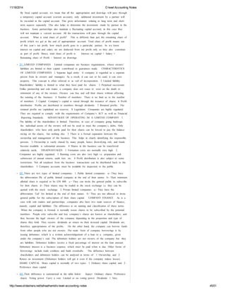 11/18/2014 O level Accounting Notes 
By fixed capital account, we mean that all the appropriation and drawings will pass through 
a temporary capital account (current account), only additional investment by a partner will 
be recorded in the capital account. This gives information relating to long term and short 
term aspects separately. This also helps to determine the investment made by partner in the 
business. Some partnerships also maintain a fluctuating capital account; in this case they 
will not maintain a current account. All the transactions will pass through the capital 
account. What is total share of profit? This is different than just the remaining share of 
profit which we get at the end of appropriation account. Total share of profit means out 
of this year’s net profit, how much profit goes to a particular partner. As we know 
interest on capital and salary etc are deducted from net profit only so they also constitute 
as part of profit. Hence, total share of profit is: Interest on capital + Salary + 
Remaining share of Profit – Interest on drawings 
21. LIMITED COMPANIES Limited companies are business organizations, whose owners’ 
liabilities are limited to their capital contributed or guarantees made. CHARACTERISTICS 
OF LIMITED COMPANIES 1. Separate legal entity: A company is regarded as a separate 
person from its owners and managers. As a result, it can sue or be sued, it can own 
property. This concept is often referred to as veil of incorporation. 2. Limited liability: 
Shareholders’ liability is limited to what they have paid for shares. 3. Perpetual succession: 
Unlike partnership and sole trader, a company does not cease to exist on the death or 
retirement of any of the owners. Owners can buy and sell their shares without affecting 
the running of the business. 4. Number of members: There is no limit as to the number 
of members 5. Capital: Company’s capital is raised through the issuance of shares 6. Profit 
distribution: Profits are distributed to members through dividends. 7. Retained profits: The 
retained profits are capitalized are reserves. 8. Legislation: Companies are highly regulated. 
They are required to comply with the requirements of Company’s ACT as well as Financial 
Reporting Standards. ADVANTAGES OF OPERATING AS A LIMITED COMPANY: 1. 
The liability of the shareholders is limited. Therefore, in case of company going bankrupt, 
the individual assets of the owners will not be used to meet the company’s debts. Only 
shareholders who have only partly paid for their shares can be forced to pay the balance 
owing on the shares, but nothing else. 2. There is a formal separation between the 
ownership and management of the business. This helps in clearly identifying the responsible 
persons. 3. Ownership is vastly shared by many people, hence diversifying risk, and funds 
become available is substantial amounts. 4. Shares in the business can be transferred 
relatively easily. DISADVANTAGES: 1. Formation costs are normally very high. 2. 
Companies are highly regulated. 3. Running costs are also very high i.e. preparation and 
submission of annual returns, audit fees etc. 4. Profit distribution is also subject to some 
restrictions. Not all surpluses from the business transactions can be distributed back to the 
shareholders. 5. Company accounts must be available for inspection to the public. 
22. There are two types of limited companies: 1. Public limited companies: a- ‐ They have 
the abbreviation Plc of public limited company at the end of their names b- ‐ Their minimum 
allotted share is required to be £50 000. c- ‐ They can invite the general public to subscribe 
for their shares d- ‐ Their shares may be traded in the stock exchange i.e. they can be 
quoted with the stock exchange. 2. Private limited companies: a- ‐ They have the 
abbreviation ‘Ltd’ for limited at the end of their names. b- ‐ They are not allowed to invite 
general public for the subscription of their share capital. COMPANY FINANCE As is a 
case with sole traders and partnerships, companies also have two main sources of finance, 
namely; capital and liabilities. The difference is on naming and classification of these terms. 
When the company is formed, it normally issues shares to be subscribed by the potential 
members. People who subscribe and buy company’s shares are known as shareholders, and 
they become the legal owners of the company depending in the proportion and type of 
shares they hold. They receive dividends as return on their invested capital. Dividends are, 
therefore, appropriations of the profits. On the other hand, the company can borrow funds 
from other people who are not owners. The main form of company borrowings is by 
issuing debenture, which is a written acknowledgement of a loan to a company, given 
under the company’s seal. The debenture holders are not owners of the company but they 
are liabilities. Debenture holders receive a fixed percentage of interest on the loan amount. 
Debenture interest is a business expense, which must be paid when is due. Other forms of 
borrowings include trade creditors and bank overdrafts. The difference between 
shareholders and debenture holders can be analyzed in terms of: 1. Ownership; and 2. 
Return on investment (Debenture holders will get it even if the company makes losses) 
SHARE CAPITAL Share capital is normally of two types: 1. Ordinary share capital; and 2. 
Preference share capital 
23. Their difference is summarized in the table below: Aspect Ordinary shares Preference 
shares Voting power Carry a vote Limited or no voting power Dividends 1. Vary 
http://www.slideshare.net/talhaalhamd/o-level-accounting-notes 45/51 
 
