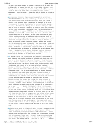 11/18/2014 O level Accounting Notes 
the value of stock issued fluctuates, this will lead to a different cost for an identical unit. 
3. Closing stock is not valued at most recent price. 4. LIFO periodic is unrealistic AVCO 
Advantages 1. Since the value of stock issued does not fluctuate, this will lead to a same 
cost for an identical unit. 2. This method is acceptable by accounting regulations. 
Disadvantages 1. Difficult to calculate. 2. Average price does not represents the true value of 
stock 
27. ACCOUNTING CONCEPTS TABLE/SUMMARY/SNAPSHOT OF ACCOUNTING 
CONCEPTS/CONVENTION Accounting period Concept Also known as Time Period 
where business operation can be divided into specific period of time such as month, a 
quarter or a year (accounting period) Final accounts are prepared at the end of the 
accounting period, i.e. one year. Internal accounts can be prepared monthly, quarterly or 
half yearly. Accrual Concept / Matching Requires all revenues and expenses to be 
taken into account for the period in which they are earned and incurred when determining 
the profit / (loss) of the business. The net profit / (loss) is the difference between the 
revenue EARNED and the expenses INCURRED and not the difference between the revenue 
RECEIVED and expenses PAID. Business Entity Also known as Accounting Entity 
convention which states that the business is an entity or body separate from its owner. 
Therefore business records should be separated and distinct from personal records of 
business owner. Consistency Concept According to this convention, accounting practices 
should remain unchanged from one period to another. For example, if depreciation is 
charged on fixed assets according to a particular method, it should be done year after 
year. This is necessary for purpose of comparison. Dual Aspect Concept Double entry 
system. For every debit, there is a credit entry of an equal amount. Going Concern 
Concept The business will follow accounting concepts and methods on the assumption 
that business will continue its operation to the foreseeable future or for an indefinite period 
of time. Historical Cost Concept Business should report its activities or economic 
events at their actual costs. For example, fixed assets are recorded at their cost in 
account except for land which can be revalued due to appreciation 
28. Materiality Concept The accountant should attach importance to material details and 
ignore insignificant details otherwise accounting will be burdened with minute details. Only 
items that are deemed significant for a given size of operation. Money Measurement 
Concept Also known as Monetary unit. Transactions related to the business, and having 
money value are recorded in the books of accounts. Events or transactions which cannot 
be expressed in term of money do not find a place in the books of accounts. 
Objectivity and Subjectivity Objectivity is following rules of the industry and based on 
objective evidence and subjectivity is to follow one’s own rules and methods. Prudence / 
Conservatism Concept Take into account unrealized losses, not unrealized profits/gains. 
Assets should not be over- ‐valued, liabilities under- ‐valued. Provisions are example of 
prudence or conservatism concept. Also under this prudence/conservatism concept, 
stock/inventory is value at lower of cost or market value. This concept guides accountants 
to choose option that minimize the possibility of overstating an asset or income. 
Substance Over Form Real substance takes over legal form namely we consider the 
economic or accounting point of view rather than the legal point of view in recording 
transactions. Realization Concept Revenue is recognized when goods are sold either for 
cash or credit namely the debtor accepts the goods or services and the responsibility to 
pay for them. RATIOS PROFITABILITY GROSS PROFIT MARGIN ( 
Gross Profit x 100 ) Net Sales While the gross profit is a dollar amount, 
the gross profit margin is expressed as a percentage of net sales. The Gross Profit Margin 
illustrates the profit a company makes after paying off its Cost of Goods sold. The Gross 
Profit Margin shows how efficient the management is in using its labour and raw materials 
in the process of production (In case of a trader, how efficient the management is in 
purchasing the good). There are two key ways for you to improve your gross profit 
margin. First, you can increase your process. Second, you can decrease the costs of the 
goods. Once you calculate the gross profit margin of a firm, compare it with industry 
standards or with the ratio of last year. For example, it does not make sense to compare 
the profit margin of a software company (typically 90%) with that of an airline company 
(5%). 
29. Reasons for this ratio to go UP (opposite for down) 1. Increase in selling price per unit 
2. Decrease in purchase price per unit due to lower quality of goods or a different 
supplier. 3. Decrease in purchase price per unit due to bulk (trade) discounts. 4. Extensive 
advertising raising sales volume (units) along with selling price. 5. Understatement of opening 
stock. 6. Overstatement of closing stock. 7. Decrease in carriage inwards/Duties (trading 
expenses) 8. Change in Sales Mix (maybe we are selling some new products which give a 
higher margin). NET PROFIT MARGIN ( Net Profit x 100 ) Net Sales 
http://www.slideshare.net/talhaalhamd/o-level-accounting-notes 47/51 
 