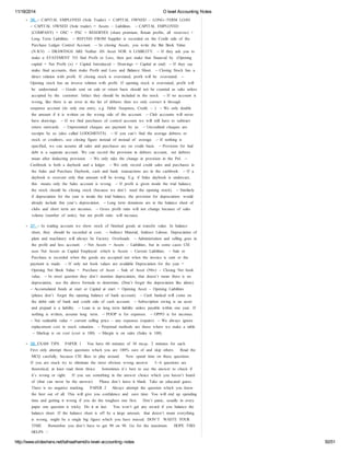 11/18/2014 O level Accounting Notes 
36. - ‐ CAPITAL EMPLOYED (Sole Trader) = CAPITAL OWNED – LONG- ‐TERM LOAN. 
- ‐ CAPITAL OWNED (Sole trader) = Assets – Liabilities. - ‐ CAPITAL EMPLOYED 
(COMPANY) = OSC + PSC + RESERVES (share premium, Retain profits, all reserves) + 
Long Term Liabilities. - ‐ REFUND FROM Supplier is recorded on the Credit side of the 
Purchase Ledger Control Account. - ‐ In closing Assets, you write the Bet Book Value 
(N.B.V) - ‐ DRAWINGS ARE Neither AN Asset NOR A LIABILITY. - ‐ If they ask you to 
make a STATEMENT TO find Profit or Loss, then just make that financed by (Opening 
capital + Net Profit (x) + Capital Introduced – Drawings = Capital at end) - ‐ If they say 
make final accounts, then make Profit and Loss and Balance Sheet. - ‐ Closing Stock has a 
direct relation with profit. If closing stock is overstated, profit will be overstated. - ‐ 
Opening stock has an inverse relation with profit. If opening stock is overstated, profit will 
be understated. - ‐ Goods sent on sale or return basis should not be counted as sake unless 
accepted by the customer. Infact they should be included in the stock. - ‐ If no account is 
wrong, like there is an error in the list of debtors then we only correct it through 
suspense account (its only one entry, e.g. Debit: Suspense, Credit: – ) - ‐ We only double 
the amount if it is written on the wrong side of the account. - ‐ Club accounts will never 
have drawings. - ‐ If we find purchases of control account we will still have to subtract 
return outwards. - ‐ Unpresented cheques are payment by us. - ‐ Uncredited cheques are 
receipts by us (also called LODGMENTS). - ‐ If you can’t find the average debtors or 
stock or creditors, use closing figure instead of instead of average. - ‐ If nothing is 
specified, we can assume all sales and purchases are on credit basis. - ‐ Provision for bad 
debt is a separate account. We can record the provision in debtors account, net debtors 
mean after deducting provision. - ‐ We only take the change in provision in the Pnl. - ‐ 
Cashbook is both a daybook and a ledger. - ‐ We only record credit sales and purchases in 
the Sales and Purchase Daybook, cash and bank transactions are in the cashbook. - ‐ If a 
daybook is overcast only that amount will be wrong. E.g. if Sales daybook is undercast, 
this means only the Sales account is wrong. - ‐ If profit is given inside the trial balance, 
the stock should be closing stock (because we don’t need the opening stock). - ‐ Similarly 
if depreciation for the year is inside the trial balance, the provision for depreciation would 
already include this year’s depreciation. - ‐ Long term donations are in the balance sheet of 
clubs and short term are incomes. - ‐ Gross profit ratio will not change because of sales 
volume (number of units), but net profit ratio will increase. 
37. - ‐ In trading account we show stock of finished goods at transfer value. In balance 
sheet, they should be recorded at cost. - ‐ Indirect Material, Indirect Labour, Depreciation of 
plant and machinery will always be Factory Overheads. - ‐ Administration and selling goes in 
the profit and loss account. - ‐ Net Assets = Assets – Liabilities, but in some cases CIE 
uses Net Assets as Capital Employed which is Assets – Current Liabilities. - ‐ Sale or 
Purchase is recorded when the goods are accepted not when the invoice is sent or the 
payment is made. - ‐ If only net book values are available Depreciation for the year = 
Opening Net Book Value + Purchase of Asset – Sale of Asset (Nbv) – Closing Net book 
value. - ‐ In most question they don’t mention depreciation, that doesn’t mean there is no 
depreciation, use the above formula to determine. (Don’t forget the depreciation like idiots). 
- ‐ Accumulated funds at start or Capital at start = Opening Asset – Opening Liabilities 
(please don’t forget the opening balance of bank account). - ‐ Cash banked will come on 
the debit side of bank and credit side of cash account. - ‐ Subscription owing is an asset 
and prepaid is a liability. - ‐ Loan is as long term liability unless payable within one year. If 
nothing is written, assume long term. - ‐ POOP is for expenses. - ‐ OPPO is for incomes. 
- ‐ Net realizable value = current selling price – any expenses (repairs) - ‐ We always ignore 
replacement cost in stock valuation. - ‐ Perpetual methods are those where we make a table. 
- ‐ Markup is on cost (cost is 100) - ‐ Margin is on sales (Sales is 100) 
38. EXAM TIPS PAPER 1 You have 60 minutes of 30 mcqs. 2 minutes for each. 
First only attempt those questions which you are 100% sure of and skip others. Read the 
MCQ carefully, because CIE likes to play around. Now spend time on these questions. 
If you are stuck try to eliminate the most obvious wrong answer. 5- ‐6 questions are 
theoretical, at least read them thrice. Sometimes it’s best to use the answer to check if 
it’s wrong or right. If you see something in the answer choice which you haven’t heard 
of (that can never be the answer). Please don’t leave it blank. Take an educated guess. 
There is no negative marking. PAPER 2 Always attempt the question which you know 
the best out of all. This will give you confidence and save time. You will end up spending 
time and getting it wrong if you do the toughest one first. Don’t panic, usually in every 
paper one question is tricky. Do it at last. You won’t get any award if you balance the 
balance sheet. If the balance sheet is off by a large amount, that doesn’t mean everything 
is wrong, might be a single big figure which you have missed. DON’T WASTE YOUR 
TIME. Remember you don’t have to get 90 on 90. Go for the maximum. HOPE THIS 
HELPS  
http://www.slideshare.net/talhaalhamd/o-level-accounting-notes 50/51 
 