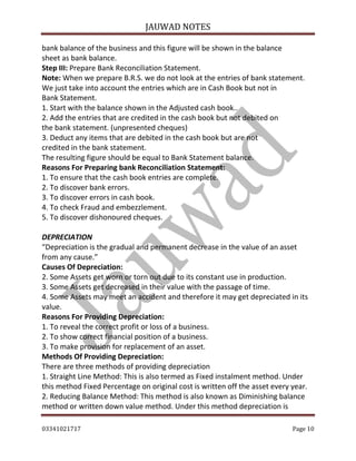 JAUWAD NOTES

bank balance of the business and this figure will be shown in the balance
sheet as bank balance.
Step III: Prepare Bank Reconciliation Statement.
Note: When we prepare B.R.S. we do not look at the entries of bank statement.
We just take into account the entries which are in Cash Book but not in
Bank Statement.
1. Start with the balance shown in the Adjusted cash book..
2. Add the entries that are credited in the cash book but not debited on
the bank statement. (unpresented cheques)
3. Deduct any items that are debited in the cash book but are not
credited in the bank statement.
The resulting figure should be equal to Bank Statement balance.
Reasons For Preparing bank Reconciliation Statement:
1. To ensure that the cash book entries are complete.
2. To discover bank errors.
3. To discover errors in cash book.
4. To check Fraud and embezzlement.
5. To discover dishonoured cheques.
DEPRECIATION
“Depreciation is the gradual and permanent decrease in the value of an asset
from any cause.”
Causes Of Depreciation:
2. Some Assets get worn or torn out due to its constant use in production.
3. Some Assets get decreased in their value with the passage of time.
4. Some Assets may meet an accident and therefore it may get depreciated in its
value.
Reasons For Providing Depreciation:
1. To reveal the correct profit or loss of a business.
2. To show correct financial position of a business.
3. To make provision for replacement of an asset.
Methods Of Providing Depreciation:
There are three methods of providing depreciation
1. Straight Line Method: This is also termed as Fixed instalment method. Under
this method Fixed Percentage on original cost is written off the asset every year.
2. Reducing Balance Method: This method is also known as Diminishing balance
method or written down value method. Under this method depreciation is
03341021717

Page 10

 