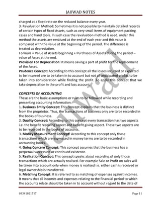 JAUWAD NOTES

charged at a fixed rate on the reduced balance every year.
3. Revaluation Method: Sometimes it is not possible to maintain detailed records
of certain types of fixed Assets, such as very small items of equipment packing
cases and hand tools. In such case the revaluation method is used. under this
method the assets are revalued at the end of each year and this value is
compared with the value at the beginning of the period. The difference is
treated as depreciation.
Formula = Value of Assets beginning + Purchases of Assets during the period –
value of Asset at the end.
Provision For Depreciation: It means saving a part of profit for the replacement
of the Asset.
Prudence Concept: According to this concept all the losses incurred or expected
to be incurred are to be taken in to account but not all anticipated profits to be
taken into consideration while finding the profit. To apply this concept that we
take depreciation in the profit and loss account.
CONCEPTS OF ACCOUNTING
These are the basic assumptions or rules to be followed while recording and
presenting accounting information.
1. Business Entity Concept: This concept explains that the business is distinct
from the proprietor. Thus, the transactions of business only are to be recorded in
the books of business.
2. Duality Concept: According to this concept every transaction has two aspects
i.e. the benefit receiving aspect and benefit giving aspect. These two aspects are
to be recorded in the books of accounts.
3. Money Measurement Concept: According to this concept only those
transactions which are expressed in money terms are to be recorded in
accounting books.
4. Going Concern Concept: This concept assumes that the business has a
perpetual succession or continued existence.
5. Realisation Concept: This concept speaks about recording of only those
transactions which are actually realised. For example Sale or Profit on sales will
be taken into account only when money is realised i.e. either cash is received or
legal ownership is transferred.
6. Matching Concept: It is referred to as matching of expenses against incomes.
It means that all incomes and expenses relating to the financial period to which
the accounts relate should be taken in to account without regard to the date of
03341021717

Page 11

 
