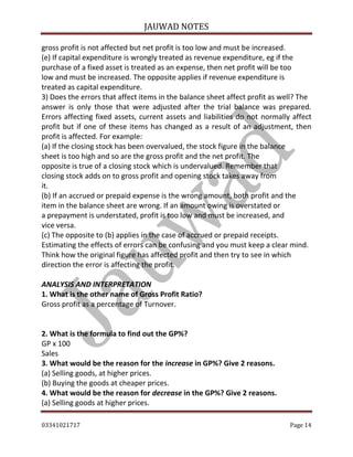 JAUWAD NOTES

gross profit is not affected but net profit is too low and must be increased.
(e) If capital expenditure is wrongly treated as revenue expenditure, eg if the
purchase of a fixed asset is treated as an expense, then net profit will be too
low and must be increased. The opposite applies if revenue expenditure is
treated as capital expenditure.
3) Does the errors that affect items in the balance sheet affect profit as well? The
answer is only those that were adjusted after the trial balance was prepared.
Errors affecting fixed assets, current assets and liabilities do not normally affect
profit but if one of these items has changed as a result of an adjustment, then
profit is affected. For example:
(a) If the closing stock has been overvalued, the stock figure in the balance
sheet is too high and so are the gross profit and the net profit. The
opposite is true of a closing stock which is undervalued. Remember that
closing stock adds on to gross profit and opening stock takes away from
it.
(b) If an accrued or prepaid expense is the wrong amount, both profit and the
item in the balance sheet are wrong. If an amount owing is overstated or
a prepayment is understated, profit is too low and must be increased, and
vice versa.
(c) The opposite to (b) applies in the case of accrued or prepaid receipts.
Estimating the effects of errors can be confusing and you must keep a clear mind.
Think how the original figure has affected profit and then try to see in which
direction the error is affecting the profit.
ANALYSIS AND INTERPRETATION
1. What is the other name of Gross Profit Ratio?
Gross profit as a percentage of Turnover.
2. What is the formula to find out the GP%?
GP x 100
Sales
3. What would be the reason for the increase in GP%? Give 2 reasons.
(a) Selling goods, at higher prices.
(b) Buying the goods at cheaper prices.
4. What would be the reason for decrease in the GP%? Give 2 reasons.
(a) Selling goods at higher prices.
03341021717

Page 14

 