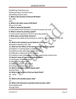 JAUWAD NOTES

(b) Offering Trade discounts.
(c) Not passing on increase prices.
(d) Holding seasonal sales.
5. What is the formula to find out NP Ratio?
NP x 100;
Sales
6. What is the other name of NP Ratio?
NP as a % of sales
7. What is meant by liquidity?
It is the ability of the business to convert its assets into cash.
8. What is meant by working capital?
It is the money required to meet its every day expenses.
9. What does current Ratio measure?
It measures the ability of the business to meet its current liability as they fall
due.
10. What is the standard current Ratio for a business?
Somewhere between 1.5 – 2:1.
11. What are the effects of not having enough working capital?
(i) Problems in meeting debts as they fall due.
(ii) Inability to take advantage of cash discount.
(iii) Difficulty in obtaining further supplies.
(iv) Inability to take advantage of business opportunity as they arise.
12. Quote 5 ways of improving working capital.
(i) Introduction of further capital.
(ii) Obtaining long-term loan.
(iii) Reducing owner’s drawings.
(iv) Selling out useless fixed assets.
13. What is the other name of Quick ratio?
Acid test Ratio
14. What is the formula to find out Quick Ratio?
CA – stock
CL
15. What is the standard quick ratio?
1:1
16. What is the formula to calculate stock turnover ratio?
Cost of goods sold
Average stock
03341021717

Page 15

 