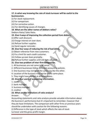 JAUWAD NOTES

17. In what way knowing the rate of stock turnover will be useful to the
businessmen.
(i) For stock replacement.
(ii) For comparison.
(iii) For corrective action.
(iv) For identifying causes of changes.
18. What are the other names of debtors ratios?
Debtors Ratio/ Sales Ratio.
19. Give 4 ways of improving the collection period from debtors.
(i) Offer cash discount.
(ii) Charge interest on over dues.
(iii) Refuse further supplies.
(iv) Send regular reminder.
20. Give four ways of reducing the risk of bad debts.
(i) Obtain reference from new customers.
(ii) Fix a limit for each credit customer.
(iii) Follow up over dues promptly.
(iv) Refuse further supplies until old dues are paid.
21. Give two problem of inter-firm comparison.
1. All businesses are not same in all sense.
2. Different businesses follow different accounting policies.
3. One business may not be of the same size like the other.
4. Location of the business may not be at the same place.
5. They might have started at different dates.
22. Give four users of accounting information.
1. owner.
2. bank manager
3. business manager.
4. creditor
23. What are the limitations of ratio analysis?
Answer:
Accounting statements and ratio analysis provide valuable information about
the business’s performance but it’s important to remember, however that
they do have limitations. The comparison with other firms or previous years
should be undertaken with caution for the following reasons:
(i) Difference in the type of stock which affects the rate of stock
turnover and the gross profit margin.
03341021717

Page 16

 