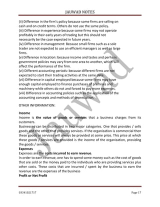 JAUWAD NOTES

(ii) Difference in the firm’s policy because some firms are selling on
cash and on credit terms. Others do not use the same policy.
(iii) Difference in experience because some firms may not operate
profitably in their early years of trading but this should not
necessarily be the case expected in future years.
(iv) Difference in management: Because small firms such as a sole
trader are not expected to use an efficient managers as well as large
firms.
(v) Difference in location: because income and tastes and perhaps
government policies may vary from one area to another, which will
affect the performance of the firm.
(vi) Different accounting periods: because different firms are not
expected to start their trading activities at the same date.
(vii) Difference in capital employed because some firms may have
enough capital employed to finance purchases of premises and
machinery while others do not and forced to pay more expenses.
(viii) Difference in accounting policies such as the application of the
accounting concepts and methods of depreciation.
OTHER INFORNMATION:
Income
Income is the value of goods or services that a business charges from its
customers.
Businesses can be distributed in two major categories. One that provides / sells
goods and the other that provides services. If the organization is commercial then
these goods or services will always be provided at some price. This price at which
these goods / services are provided is the income of the organization, providing
the goods / services.
Expenses
Expenses are the costs incurred to earn revenue.
In order to earn revenue, one has to spend some money such as the cost of goods
that are sold or the money paid to the individuals who are providing services plus
other costs. These costs that are incurred / spent by the business to earn the
revenue are the expenses of the business
Profit or Net Profit
03341021717

Page 17

 