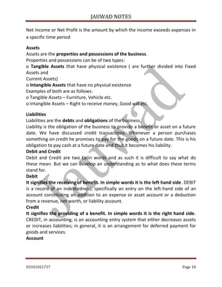 JAUWAD NOTES

Net income or Net Profit is the amount by which the income exceeds expenses in
a specific time period
Assets
Assets are the properties and possessions of the business.
Properties and possessions can be of two types:
o Tangible Assets that have physical existence ( are further divided into Fixed
Assets and
Current Assets)
o Intangible Assets that have no physical existence
Examples of both are as follows:
o Tangible Assets – Furniture, Vehicle etc.
o Intangible Assets – Right to receive money, Good will etc.
Liabilities
Liabilities are the debts and obligations of the business.
Liability is the obligation of the business to provide a benefit or asset on a future
date. We have discussed credit transactions. Whenever a person purchases
something on credit he promises to pay for the goods on a future date. This is his
obligation to pay cash at a future date and thus it becomes his liability.
Debit and Credit
Debit and Credit are two Latin words and as such it is difficult to say what do
these mean. But we can develop an understanding as to what does these terms
stand for.
Debit
It signifies the receiving of benefit. In simple words it is the left hand side. DEBIT
is a record of an indebtedness; specifically an entry on the left-hand side of an
account constituting an addition to an expense or asset account or a deduction
from a revenue, net worth, or liability account.
Credit
It signifies the providing of a benefit. In simple words it is the right hand side.
CREDIT, in accounting, is an accounting entry system that either decreases assets
or increases liabilities; in general, it is an arrangement for deferred payment for
goods and services.
Account

03341021717

Page 18

 