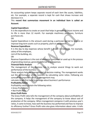 JAUWAD NOTES

An accounting system keeps separate record of each item like assets, liabilities,
etc. For example, a separate record is kept for cash that shows increase and
decrease in it.
This record that summarizes movement in an individual item is called an
Account.
Capital Expenditure
It is the expenditure to create an asset that helps in generating future income and
its life is more than 12 month. For example machinery purchases, furniture
purchases etc.
OR
Capital Expenditure is the amount used during a particular period to acquire or
improve long-term assets such as property, plant or equipment.
Revenue Expenditure
It is the day to day expenses whose benefit is drawn immediately. For example,
salary of the employee,
rent of the building, etc.
OR
Revenue Expenditure is the cost of resources consumed or used up in the process
of generating revenue, generally referred to as expenses.
Financial Ratio Analysis
The management of the business has to analyze several things to work out
performance of the business.
These analysis help the management in decision making. The management works
out the performance of the business by calculating some ratios. Following are
some of the important ratios, a management may
calculate to get first hand knowledge about business’s performance:
Profitability Ratios
Profitability ratios contain the following ratios:
• Gross Profit Ratio
• Net Profit Ratio
Gross Profit Ratio
The Gross Profit ratio tells the management of the company about profitability of
the company. It helps the management of the company to know about cost of
production of the company. When management compares it with previous year’s
ratios, it came to know, how well the business has performed and how to improve
its efficiency further? Gross Profit ratio also gives information about sales. It tells
03341021717

Page 19

 
