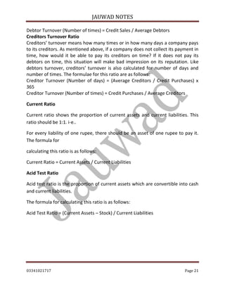 JAUWAD NOTES

Debtor Turnover (Number of times) = Credit Sales / Average Debtors
Creditors Turnover Ratio
Creditors’ turnover means how many times or in how many days a company pays
to its creditors. As mentioned above, if a company does not collect its payment in
time, how would it be able to pay its creditors on time? If it does not pay its
debtors on time, this situation will make bad impression on its reputation. Like
debtors turnover, creditors’ turnover is also calculated for number of days and
number of times. The formulae for this ratio are as follows:
Creditor Turnover (Number of days) = (Average Creditors / Credit Purchases) x
365
Creditor Turnover (Number of times) = Credit Purchases / Average Creditors
Current Ratio
Current ratio shows the proportion of current assets and current liabilities. This
ratio should be 1:1. i-e..
For every liability of one rupee, there should be an asset of one rupee to pay it.
The formula for
calculating this ratio is as follows:
Current Ratio = Current Assets / Current Liabilities
Acid Test Ratio
Acid test ratio is the proportion of current assets which are convertible into cash
and current liabilities.
The formula for calculating this ratio is as follows:
Acid Test Ratio = (Current Assets – Stock) / Current Liabilities

03341021717

Page 21

 
