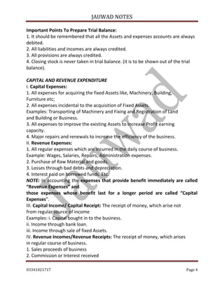 JAUWAD NOTES

Important Points To Prepare Trial Balance:
1. It should be remembered that all the Assets and expenses accounts are always
debited.
2. All liabilities and incomes are always credited.
3. All provisions are always credited.
4. Closing stock is never taken in trial balance. (it is to be shown out of the trial
balance).
CAPITAL AND REVENUE EXPENDITURE
I. Capital Expenses:
1. All expenses for acquiring the fixed Assets like, Machinery, Building,
Furniture etc;
2. All expenses incidental to the acquisition of Fixed Assets.
Examples: Transporting of Machinery and Fixing and Registration of Land
and Building or Business.
3. All expenses to improve the existing Assets to increase Profit earning
capacity.
4. Major repairs and renewals to increase the efficiency of the business.
II. Revenue Expenses:
1. All regular expenses which are incurred in the daily course of business.
Example: Wages, Salaries, Repairs, Administration expenses.
2. Purchase of Raw Material and goods.
3. Losses through bad debts and depreciation.
4. Interest paid on borrowed funds. Etc.
NOTE: In accounting the expenses that provide benefit immediately are called
“Revenue Expenses” and
those expenses whose benefit last for a longer period are called “Capital
Expenses”.
III. Capital Income/ Capital Receipt: The receipt of money, which arise not
from regular source of income
Examples: i. Capital bought in to the business.
ii. Income through bank loan.
iii. Income through sale of fixed Assets.
IV. Revenue Incomes/Revenue Receipts: The receipt of money, which arises
in regular course of business.
1. Sales proceeds of business
2. Commission or Interest received
03341021717

Page 4

 