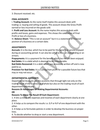 3. Discount received. etc.

JAUWAD NOTES

FINAL ACCOUNTS
I. Trading Account: As the name itself implies this account deals with
trading i.e. buying and selling of goods. This account shows the Gross Profit
earned or loss incurred on the goods sold.
II. Profit and Loss Account: As the name implies this account deals with
profits and losses, gains and expenses. This shows the calculation of Final
Profit or loss of a business.
III. Balance Sheet: “This is not an account” but it is a statement of financial
position of a business on a certain date.
ADJUSTMENTS
Accruals: It is the due, which has to be paid for the benefit or service enjoyed
during an accounting period. It can also be called as due, an outstanding or an
arrears.
Prepayments: It is a payment for the benefit which has not yet been enjoyed.
Bad Debts: It is a debt which is deemed to be irrecoverable.
Bad Debts Recovered: It is a debt which was previously written off and is now
paid to us.
Provision For Bad Debts: It is a saving from profit for a possible future loss that
may or may not occur.
DEPARTMENTAL ACCOUNTS
Departmental Accounts are the accounts that through light not only on the
trading result of the business as a whole but also on the trading result of each
department individually.
Reasons Or Advantages Of Making Departmental Accounts:
OR
Reasons To Know The Result Of Each Department:
1. It lets us know the expenses and incomes of each department clearly at one
place.
2. It helps us to compare the results i.e. G.P or N.P of one department with the
other.
3. It helps us to formulate policies in order to develop the business on proper
lines.
4. To decide whether to drop or start a new department.
03341021717

Page 5

 