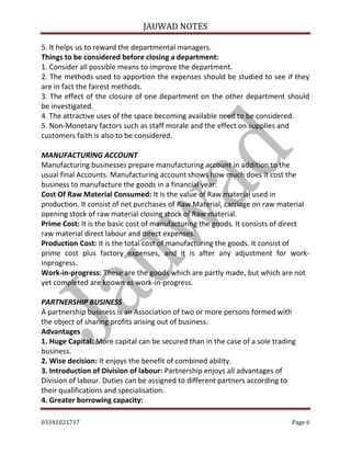 JAUWAD NOTES

5. It helps us to reward the departmental managers.
Things to be considered before closing a department:
1. Consider all possible means to improve the department.
2. The methods used to apportion the expenses should be studied to see if they
are in fact the fairest methods.
3. The effect of the closure of one department on the other department should
be investigated.
4. The attractive uses of the space becoming available need to be considered.
5. Non-Monetary factors such as staff morale and the effect on supplies and
customers faith is also to be considered.
MANUFACTURING ACCOUNT
Manufacturing businesses prepare manufacturing account in addition to the
usual final Accounts. Manufacturing account shows how much does it cost the
business to manufacture the goods in a financial year.
Cost Of Raw Material Consumed: It is the value of Raw material used in
production. It consist of net purchases of Raw Material, carriage on raw material
opening stock of raw material closing stock of Raw material.
Prime Cost: It is the basic cost of manufacturing the goods. It consists of direct
raw material direct labour and direct expenses.
Production Cost: It is the total cost of manufacturing the goods. It consist of
prime cost plus factory expenses, and it is after any adjustment for workinprogress.
Work-in-progress: These are the goods which are partly made, but which are not
yet completed are known as work-in-progress.
PARTNERSHIP BUSINESS
A partnership business is an Association of two or more persons formed with
the object of sharing profits arising out of business.
Advantages
1. Huge Capital: More capital can be secured than in the case of a sole trading
business.
2. Wise decision: It enjoys the benefit of combined ability.
3. Introduction of Division of labour: Partnership enjoys all advantages of
Division of labour. Duties can be assigned to different partners according to
their qualifications and specialisation.
4. Greater borrowing capacity:
03341021717

Page 6

 