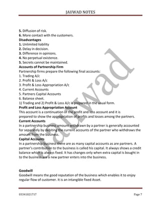 JAUWAD NOTES
5. Diffusion of risk.
6. More contact with the customers.
Disadvantages
1. Unlimited liability
2. Delay in decision.
3. Difference in opinions.
4. No perpetual existence.
5. Secrets cannot be maintained.
Accounts of Partnership Firm
Partnership firms prepare the following final accounts:
1. Trading A/c
2. Profit & Loss A/c
3. Profit & Loss Appropriation A/c
4. Current Accounts
5. Partners Capital Accounts
6. Balance sheet.
1) Trading and 2) Profit & Loss A/c is prepared in the usual form.
Profit and Loss Appropriation Account
This account is a continuation of the profit and loss account and it is
prepared to show the appropriation of profits and losses among the partners.
Current Accounts
In a partnership business amount withdrawn by a partner is generally accounted
for separately by debiting the current accounts of the partner who withdraws the
amount from the business.
Capital Accounts
In a partnership business there are as many capital accounts as are partners. A
partner’s contribution to the business is called his capital. It always shows a credit
balance which is always fixed. It has changes only when extra capital is bought in
to the business are a new partner enters into the business.
Goodwill
Goodwill means the good reputation of the business which enables it to enjoy
regular flow of customer. It is an intangible fixed Asset.
03341021717

Page 7

 