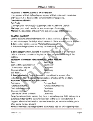 JAUWAD NOTES

INCOMPLETE RECORDS/SINGLE ENTRY SYSTEM
It is a system which is defined as any system which is not exactly the double
entry system. It is developed by certain small business people.
Computation of Profit:
Net Profit:
(Closing Capital + Drawings) – (Opening Capital + Additional Capital)
Mark-up: gross profit calculation as a percentage of cost price
Margin: The calculation of Gross Profit as a percentage of Selling price.
CONTROL ACCOUNT
Control accounts are sometimes known as total accounts. A control account
act as a summary of the ledger which it controls. There are two control accounts.
1. Sales ledger control account / Total debtors account
2. Purchases ledger control account / Total creditors account.
1. Sales Ledger Control Account: It resembles the account of an individual
debtor. It is an account recording in total the transactions affecting all the
debtors.
Sources Of Information For Sales Ledger Control Account:
Sales
Sales Book
Cash and Cheques received
Cash Book
Dishonoured Cheques
Cash Book
Discount allowed
Cash Book
Bad debts
Journal
2. Purchases Ledger Control Account: It resembles the account of an
individual creditor. It records the transactions effecting all the creditors.
Sources Of Information For This Account
Purchases
Purchase Book
Purchases Returns
Purchase Returns Book
Cash and cheque paid
Cash Book
Discount received
Cash Book
Cash refund’s from creditors
Cash Book
Note: Sometimes it can happen that there is a small opening Debit balance on a
purchases ledger control account in addition to the usual credit balance. It
happens when the business has overpaid a creditor, or has returned the goods
after paying the due amount.
Note: Sometimes sales ledger control account too also has small opening credit
03341021717

Page 8

 