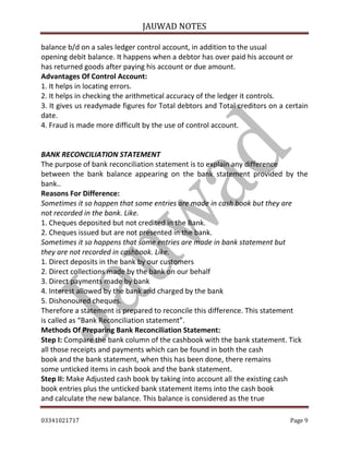 JAUWAD NOTES

balance b/d on a sales ledger control account, in addition to the usual
opening debit balance. It happens when a debtor has over paid his account or
has returned goods after paying his account or due amount.
Advantages Of Control Account:
1. It helps in locating errors.
2. It helps in checking the arithmetical accuracy of the ledger it controls.
3. It gives us readymade figures for Total debtors and Total creditors on a certain
date.
4. Fraud is made more difficult by the use of control account.
BANK RECONCILIATION STATEMENT
The purpose of bank reconciliation statement is to explain any difference
between the bank balance appearing on the bank statement provided by the
bank..
Reasons For Difference:
Sometimes it so happen that some entries are made in cash book but they are
not recorded in the bank. Like.
1. Cheques deposited but not credited in the Bank.
2. Cheques issued but are not presented in the bank.
Sometimes it so happens that some entries are made in bank statement but
they are not recorded in cashbook. Like.
1. Direct deposits in the bank by our customers
2. Direct collections made by the bank on our behalf
3. Direct payments made by bank
4. Interest allowed by the bank and charged by the bank
5. Dishonoured cheques.
Therefore a statement is prepared to reconcile this difference. This statement
is called as “Bank Reconciliation statement”.
Methods Of Preparing Bank Reconciliation Statement:
Step I: Compare the bank column of the cashbook with the bank statement. Tick
all those receipts and payments which can be found in both the cash
book and the bank statement, when this has been done, there remains
some unticked items in cash book and the bank statement.
Step II: Make Adjusted cash book by taking into account all the existing cash
book entries plus the unticked bank statement items into the cash book
and calculate the new balance. This balance is considered as the true
03341021717

Page 9

 