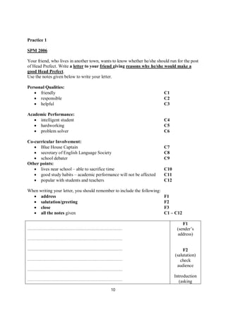 10
Practice 1
SPM 2006
Your friend, who lives in another town, wants to know whether he/she should run for the post
of Head Prefect. Write a letter to your friend giving reasons why he/she would make a
good Head Prefect.
Use the notes given below to write your letter.
Personal Qualities:
 friendly C1
 responsible C2
 helpful C3
Academic Performance:
 intelligent student C4
 hardworking C5
 problem solver C6
Co-curricular Involvement:
 Blue House Captain C7
 secretary of English Language Society C8
 school debater C9
Other points:
 lives near school – able to sacrifice time C10
 good study habits – academic performance will not be affected C11
 popular with students and teachers C12
When writing your letter, you should remember to include the following:
 address F1
 salutation/greeting F2
 close F3
 all the notes given C1 – C12
………………………………………………………………………………………
………………………………………………………………………………………
………………………………………………………………………………………
………………………………………………………………………………………
………………………………………………………………………………………
………………………………………………………………………………………
F1
(sender’s
address)
F2
(salutation)
check
audience
Introduction
(asking
 