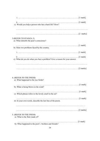 54
i. ………………………………………………………………………………[1 mark]
ii. ………………………………………………………………………………[1 mark]
c). Would you help a person who has a hard life? How?
……………………………………………………………………………………………..
…………………………………………………………………………………[2 marks]
3 (REFER TO STANZA 3)
a). What disturbs the poet’s conscience?
…………………………………………………………………………………[1 mark]
b). State two problems faced by the country.
i. ………………………………………………………………………………[1 mark]
ii. ………………………………………………………………………………[1 mark]
c). What do you do when you face a problem? Give a reason for your answer.
…………………………………………………………………………………………….
…………………………………………………………………………………[2 marks]
4. (REFER TO THE POEM)
a). What happened to the rice fields?
……………………........………………………………………………………[1 mark]
b). What is being blown in the wind?
…………………………………………………………………………………[1 mark]
c). Which phrase refers to the lovely smell in the air?
…………………………………………………………………………………[1 mark]
d). In your own words, describe the last line of the poem.
………………………………………………………………………………………….
…………………………………………………………………………………[2 marks]
5. (REFER TO THE POEM)
a). What is the flute made of?
………………………………………………………………………………[1 mark]
b). What happened to the poet’s brothers and friends?
 