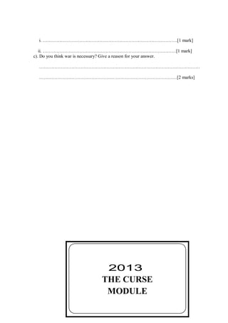 55
i. …………………………………………………………………………….[1 mark]
ii. ……………………………………………………………………………[1 mark]
c). Do you think war is necessary? Give a reason for your answer.
……………………………………………………………………………………………
………………………………………………………………………………[2 marks]
THE CURSE
MODULE
2013
 