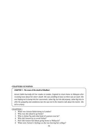 56
CHAPTERS SYNOPSIS
CHAPTER 1
1. What was Azreen Saleh doing in London?
2. Why was she asked to go home?
3. Who is Julian Ng and what kind of a person was he?
4. Why did Azreen try to avoid Julian?
5. How did Azreen feel about going home to Malaysia?
6. What were Azreen’s feelings as she was leaving her college?
CHAPTER 1 - The news of the death of Madhuri.
Azreen Salleh hurriedly left her studies in London, England to return home to Malaysia after
receiving news about her sister’s death. She was unwilling to leave as there was an exam. She
was hoping not to bump into her coursemate, Julian Ng, but she did anyway. Julian Ng tries to
offer his sympathy and condolence but she was not in the mood to talk about the matter. She
left in a hurry.
 