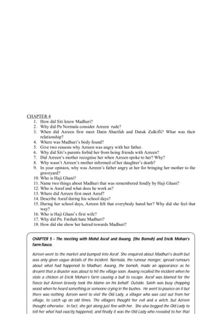 58
CHAPTER 4
1. How did Siti know Madhuri?
2. Why did Pn Normala consider Azreen rude?
3. When did Azreen first meet Datin Sharifah and Datuk Zulkifli? What was their
relationship?
4. Where was Madhuri’s body found?
5. Give two reasons why Azreen was angry with her father.
6. Why did Siti’s parents forbid her from being friends with Azreen?
7. Did Azreen’s mother recognise her when Azreen spoke to her? Why?
8. Why wasn’t Azreen’s mother informed of her daughter’s death?
9. In your opinion, why was Azreen’s father angry at her for bringing her mother to the
graveyard?
10. Who is Haji Ghani?
11. Name two things about Madhuri that was remembered fondly by Haji Ghani?
12. Who is Asraf and what does he work as?
13. Where did Azreen first meet Asraf?
14. Describe Asraf during his school days?
15. During her school days, Azreen felt that everybody hated her? Why did she feel that
way?
16. Who is Haji Ghani’s first wife?
17. Why did Pn. Fatihah hate Madhuri?
18. How did she show her hatred towards Madhuri?
CHAPTER 5 - The meeting with Mohd Asraf and Awang, (the Bomoh) and Encik Mohan’s
farm fiasco.
Azreen went to the market and bumped into Asraf. She enquired about Madhuri’s death but
was only given vague details of the incident. Normala, the rumour monger, spread rumours
about what had happened to Madhuri. Awang, the bomoh, made an appearance as he
dreamt that a disaster was about to hit the village soon. Awang recalled the incident when he
stole a chicken at Encik Mohan’s farm causing a bull to escape. Asraf was blamed for the
fiasco but Azreen bravely took the blame on his behalf. Outside, Saleh was busy chopping
wood when he heard something or someone crying in the bushes. He went to pounce on it but
there was nothing. Azreen went to visit the Old Lady, a villager who was cast out from her
village, to catch up on old times. The villagers thought her evil and a witch, but Azreen
thought otherwise. In fact, she got along just fine with her. She also begged the Old Lady to
tell her what had exactly happened, and finally it was the Old Lady who revealed to her that
 