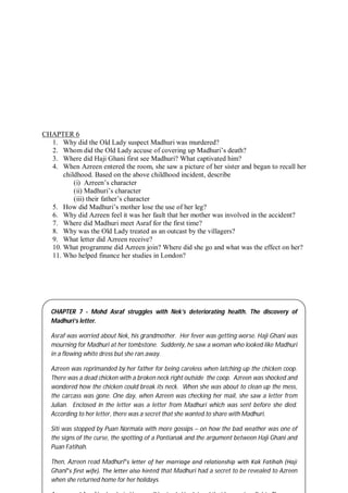 60
CHAPTER 6
1. Why did the Old Lady suspect Madhuri was murdered?
2. Whom did the Old Lady accuse of covering up Madhuri’s death?
3. Where did Haji Ghani first see Madhuri? What captivated him?
4. When Azreen entered the room, she saw a picture of her sister and began to recall her
childhood. Based on the above childhood incident, describe
(i) Azreen’s character
(ii) Madhuri’s character
(iii) their father’s character
5. How did Madhuri’s mother lose the use of her leg?
6. Why did Azreen feel it was her fault that her mother was involved in the accident?
7. Where did Madhuri meet Asraf for the first time?
8. Why was the Old Lady treated as an outcast by the villagers?
9. What letter did Azreen receive?
10. What programme did Azreen join? Where did she go and what was the effect on her?
11. Who helped finance her studies in London?
CHAPTER 7 - Mohd Asraf struggles with Nek’s deteriorating health. The discovery of
Madhuri’s letter.
Asraf was worried about Nek, his grandmother. Her fever was getting worse. Haji Ghani was
mourning for Madhuri at her tombstone. Suddenly, he saw a woman who looked like Madhuri
in a flowing white dress but she ran away.
Azreen was reprimanded by her father for being careless when latching up the chicken coop.
There was a dead chicken with a broken neck right outside the coop. Azreen was shocked and
wondered how the chicken could break its neck. When she was about to clean up the mess,
the carcass was gone. One day, when Azreen was checking her mail, she saw a letter from
Julian. Enclosed in the letter was a letter from Madhuri which was sent before she died.
According to her letter, there was a secret that she wanted to share with Madhuri.
Siti was stopped by Puan Normala with more gossips – on how the bad weather was one of
the signs of the curse, the spotting of a Pontianak and the argument between Haji Ghani and
Puan Fatihah.
Then, Azreen read Madhuri‟s letter of her marriage and relationship with Kak Fatihah (Haji
Ghani‟s first wife). The letter also hinted that Madhuri had a secret to be revealed to Azreen
when she returned home for her holidays.
 