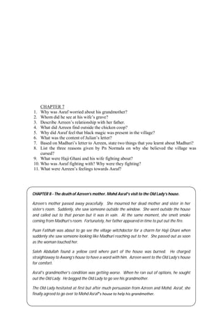 61
CHAPTER 7
1. Why was Asraf worried about his grandmother?
2. Whom did he see at his wife’s grave?
3. Describe Azreen’s relationship with her father.
4. What did Azreen find outside the chicken coop?
5. Why did Asraf feel that black magic was present in the village?
6. What was the content of Julian’s letter?
7. Based on Madhuri’s letter to Azreen, state two things that you learnt about Madhuri?
8. List the three reasons given by Pn Normala on why she believed the village was
cursed?
9. What were Haji Ghani and his wife fighting about?
10. Who was Asraf fighting with? Why were they fighting?
11. What were Azreen’s feelings towards Asraf?
CHAPTER 8 - The death of Azreen’s mother. Mohd Asraf’s visit to the Old Lady’s house.
Azreen’s mother passed away peacefully. She mourned her dead mother and sister in her
sister’s room. Suddenly, she saw someone outside the window. She went outside the house
and called out to that person but it was in vain. At the same moment, she smelt smoke
coming from Madhuri’s room. Fortunately, her father appeared in time to put out the fire.
Puan Fatihah was about to go see the village witchdoctor for a charm for Haji Ghani when
suddenly she saw someone looking like Madhuri reaching out to her. She passed out as soon
as the woman touched her.
Saleh Abdullah found a yellow cord where part of the house was burned. He charged
straightaway to Awang’s house to have a word with him. Azreen went to the Old Lady’s house
for comfort.
Asraf’s grandmother’s condition was getting worse. When he ran out of options, he sought
out the Old Lady. He begged the Old Lady to go see his grandmother.
The Old Lady hesitated at first but after much persuasion from Azreen and Mohd. Asraf, she
finally agreed to go over to Mohd Asraf‟s house to help his grandmother.
 