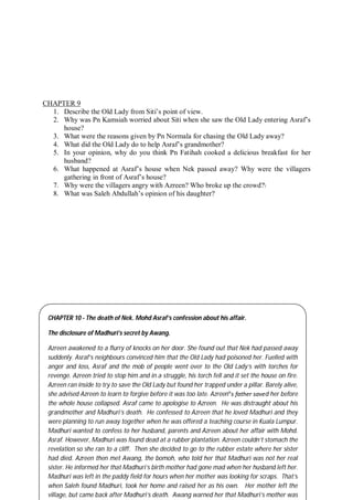 63
CHAPTER 9
1. Describe the Old Lady from Siti’s point of view.
2. Why was Pn Kamsiah worried about Siti when she saw the Old Lady entering Asraf’s
house?
3. What were the reasons given by Pn Normala for chasing the Old Lady away?
4. What did the Old Lady do to help Asraf’s grandmother?
5. In your opinion, why do you think Pn Fatihah cooked a delicious breakfast for her
husband?
6. What happened at Asraf’s house when Nek passed away? Why were the villagers
gathering in front of Asraf’s house?
7. Why were the villagers angry with Azreen? Who broke up the crowd?
8. What was Saleh Abdullah’s opinion of his daughter?
CHAPTER 10 - The death of Nek. Mohd Asraf’s confession about his affair.
The disclosure of Madhuri’s secret by Awang.
Azreen awakened to a flurry of knocks on her door. She found out that Nek had passed away
suddenly. Asraf’s neighbours convinced him that the Old Lady had poisoned her. Fuelled with
anger and loss, Asraf and the mob of people went over to the Old Lady’s with torches for
revenge. Azreen tried to stop him and in a struggle, his torch fell and it set the house on fire.
Azreen ran inside to try to save the Old Lady but found her trapped under a pillar. Barely alive,
she advised Azreen to learn to forgive before it was too late. Azreen‟s father saved her before
the whole house collapsed. Asraf came to apologise to Azreen. He was distraught about his
grandmother and Madhuri’s death. He confessed to Azreen that he loved Madhuri and they
were planning to run away together when he was offered a teaching course in Kuala Lumpur.
Madhuri wanted to confess to her husband, parents and Azreen about her affair with Mohd.
Asraf. However, Madhuri was found dead at a rubber plantation. Azreen couldn’t stomach the
revelation so she ran to a cliff. Then she decided to go to the rubber estate where her sister
had died. Azreen then met Awang, the bomoh, who told her that Madhuri was not her real
sister. He informed her that Madhuri’s birth mother had gone mad when her husband left her.
Madhuri was left in the paddy field for hours when her mother was looking for scraps. That’s
when Saleh found Madhuri, took her home and raised her as his own. Her mother left the
village, but came back after Madhuri’s death. Awang warned her that Madhuri’s mother was
 