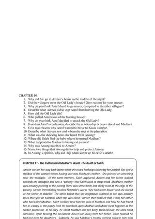 64
CHAPTER 10
1. Why did Siti go to Azreen’s house in the middle of the night?
2. Did the villagers enter the Old Lady’s house? Give reasons for your answer.
3. Why do you think Asraf dared to go nearer, compared to the other villagers?
4. Describe what Azreen did to stop Asraf from hurting the Old Lady.
5. How did the Old Lady die?
6. Who pulled Azreen out of the burning house?
7. Why do you think Asraf decided to attack the Old Lady?
8. Based on Asraf’s confession, describe the relationship between Asraf and Madhuri.
9. Give two reasons why Asraf wanted to move to Kuala Lumpur.
10. Describe what Azreen saw and whom she met at the plantation.
11. What was the shocking news she heard from Awang?
12. Where did Saleh find the baby whom he named Madhuri?
13. What happened to Madhuri’s biological parents?
14. Why was Awang indebted to Azreen?
15. Name two things that Awang did to help and protect Azreen.
16. In Awang’s opinion, why did Haji Ghani cover up his wife’s death?
CHAPTER 11 - The truth behind Madhuri’s death. The death of Saleh.
Azreen was on her way back home when she heard footsteps following her behind. She saw a
shadow of the woman whom Awang said was Madhuri’s mother. She pointed at something
near the woodpile. At the same moment, Saleh appeared. Azreen and her father walked
towards the woodpile and saw a “parang” that Saleh used to chop wood. Madhuri’s mother
was actually pointing at the parang There was some white and sticky stain at the edge of the
parang. Azreen immediately recalled Normala‟s words “She had white blood” and she stared
at her father in disbelief. The white blood that the neighbours claimed to see was actually
latex that spilt on Madhuri when she was killed. Azreen then realised that it was her father
who had killed Madhuri. Saleh recalled how fond he was of Madhuri and how he had found
her as a baby at the paddy field. He stumbled upon Madhuri and Mohd Asraf together at the
rubber plantation. In his fury, he killed Madhuri and her body knocked over the latex-filled
container. Upon hearing this revelation, Azreen ran away from her father. Saleh realised he
had lost both his daughters. Suddenly, he saw Madhuri’s mother coming towards him with
 