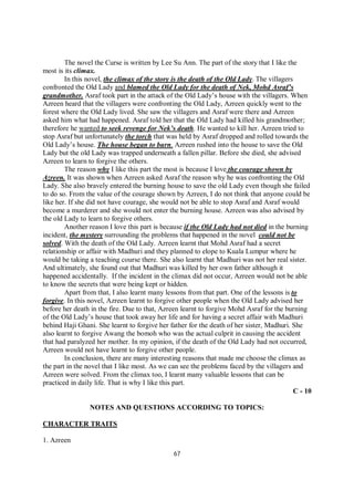 67
The novel the Curse is written by Lee Su Ann. The part of the story that I like the
most is its climax.
In this novel, the climax of the story is the death of the Old Lady. The villagers
confronted the Old Lady and blamed the Old Lady for the death of Nek, Mohd Asraf’s
grandmother. Asraf took part in the attack of the Old Lady’s house with the villagers. When
Azreen heard that the villagers were confronting the Old Lady, Azreen quickly went to the
forest where the Old Lady lived. She saw the villagers and Asraf were there and Azreen
asked him what had happened. Asraf told her that the Old Lady had killed his grandmother;
therefore he wanted to seek revenge for Nek’s death. He wanted to kill her. Azreen tried to
stop Asraf but unfortunately the torch that was held by Asraf dropped and rolled towards the
Old Lady’s house. The house began to burn. Azreen rushed into the house to save the Old
Lady but the old Lady was trapped underneath a fallen pillar. Before she died, she advised
Azreen to learn to forgive the others.
The reason why I like this part the most is because I love the courage shown by
Azreen. It was shown when Azreen asked Asraf the reason why he was confronting the Old
Lady. She also bravely entered the burning house to save the old Lady even though she failed
to do so. From the value of the courage shown by Azreen, I do not think that anyone could be
like her. If she did not have courage, she would not be able to stop Asraf and Asraf would
become a murderer and she would not enter the burning house. Azreen was also advised by
the old Lady to learn to forgive others.
Another reason I love this part is because if the Old Lady had not died in the burning
incident, the mystery surrounding the problems that happened in the novel could not be
solved. With the death of the Old Lady. Azreen learnt that Mohd Asraf had a secret
relationship or affair with Madhuri and they planned to elope to Kuala Lumpur where he
would be taking a teaching course there. She also learnt that Madhuri was not her real sister.
And ultimately, she found out that Madhuri was killed by her own father although it
happened accidentally. If the incident in the climax did not occur, Azreen would not be able
to know the secrets that were being kept or hidden.
Apart from that, I also learnt many lessons from that part. One of the lessons is to
forgive. In this novel, Azreen learnt to forgive other people when the Old Lady advised her
before her death in the fire. Due to that, Azreen learnt to forgive Mohd Asraf for the burning
of the Old Lady’s house that took away her life and for having a secret affair with Madhuri
behind Haji Ghani. She learnt to forgive her father for the death of her sister, Madhuri. She
also learnt to forgive Awang the bomoh who was the actual culprit in causing the accident
that had paralyzed her mother. In my opinion, if the death of the Old Lady had not occurred,
Azreen would not have learnt to forgive other people.
In conclusion, there are many interesting reasons that made me choose the climax as
the part in the novel that I like most. As we can see the problems faced by the villagers and
Azreen were solved. From the climax too, I learnt many valuable lessons that can be
practiced in daily life. That is why I like this part.
C - 10
NOTES AND QUESTIONS ACCORDING TO TOPICS:
CHARACTER TRAITS
1. Azreen
 