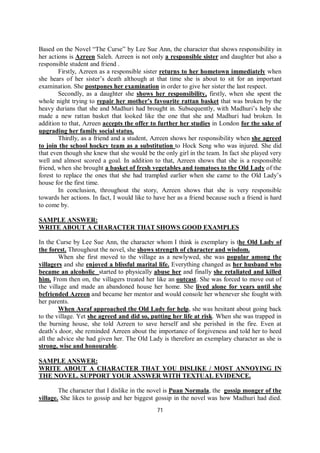 71
Based on the Novel “The Curse” by Lee Sue Ann, the character that shows responsibility in
her actions is Azreen Saleh. Azreen is not only a responsible sister and daughter but also a
responsible student and friend .
Firstly, Azreen as a responsible sister returns to her hometown immediately when
she hears of her sister’s death although at that time she is about to sit for an important
examination. She postpones her examination in order to give her sister the last respect.
Secondly, as a daughter she shows her responsibility, firstly, when she spent the
whole night trying to repair her mother’s favourite rattan basket that was broken by the
heavy durians that she and Madhuri had brought in. Subsequently, with Madhuri’s help she
made a new rattan basket that looked like the one that she and Madhuri had broken. In
addition to that, Azreen accepts the offer to further her studies in London for the sake of
upgrading her family social status.
Thirdly, as a friend and a student, Azreen shows her responsibility when she agreed
to join the school hockey team as a substitution to Hock Seng who was injured. She did
that even though she knew that she would be the only girl in the team. In fact she played very
well and almost scored a goal. In addition to that, Azreen shows that she is a responsible
friend, when she brought a basket of fresh vegetables and tomatoes to the Old Lady of the
forest to replace the ones that she had trampled earlier when she came to the Old Lady’s
house for the first time.
In conclusion, throughout the story, Azreen shows that she is very responsible
towards her actions. In fact, I would like to have her as a friend because such a friend is hard
to come by.
SAMPLE ANSWER:
WRITE ABOUT A CHARACTER THAT SHOWS GOOD EXAMPLES
In the Curse by Lee Sue Ann, the character whom I think is exemplary is the Old Lady of
the forest. Throughout the novel, she shows strength of character and wisdom.
When she first moved to the village as a newlywed, she was popular among the
villagers and she enjoyed a blissful marital life. Everything changed as her husband who
became an alcoholic started to physically abuse her and finally she retaliated and killed
him. From then on, the villagers treated her like an outcast. She was forced to move out of
the village and made an abandoned house her home. She lived alone for years until she
befriended Azreen and became her mentor and would console her whenever she fought with
her parents.
When Asraf approached the Old Lady for help, she was hesitant about going back
to the village. Yet she agreed and did so, putting her life at risk. When she was trapped in
the burning house, she told Azreen to save herself and she perished in the fire. Even at
death’s door, she reminded Azreen about the importance of forgiveness and told her to heed
all the advice she had given her. The Old Lady is therefore an exemplary character as she is
strong, wise and honourable.
SAMPLE ANSWER:
WRITE ABOUT A CHARACTER THAT YOU DISLIKE / MOST ANNOYING IN
THE NOVEL. SUPPORT YOUR ANSWER WITH TEXTUAL EVIDENCE.
The character that I dislike in the novel is Puan Normala, the gossip monger of the
village. She likes to gossip and her biggest gossip in the novel was how Madhuri had died.
 