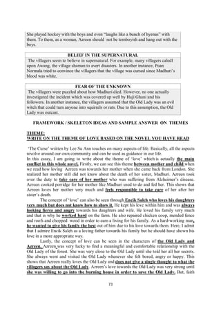 73
She played hockey with the boys and even “laughs like a bunch of hyenas” with
them. To them, as a woman, Azreen should not be tomboyish and hang out with the
boys.
BELIEF IN THE SUPERNATURAL
The villagers seem to believe in supernatural. For example, many villagers caledl
upon Awang, the village shaman to avert disasters. In another instance, Puan
Normala tried to convince the villagers that the village was cursed since Madhuri’s
blood was white.
FEAR OF THE UNKNOWN
The villagers were puzzled about how Madhuri died. However, no one actually
investigated the incident which was covered up well by Haji Ghani and his
followers. In another instance, the villagers assumed that the Old Lady was an evil
witch that could turn anyone into squirrels or rats. Due to this assumption, the Old
Lady was outcast.
FRAMEWORK / SKELETON IDEAS AND SAMPLE ANSWER ON THEMES
THEME:
WRITE ON THE THEME OF LOVE BASED ON THE NOVEL YOU HAVE READ
‘The Curse’ written by Lee Su Ann touches on many aspects of life. Basically, all the aspects
revolve around our own community and can be used as guidance in our life.
In this essay, I am going to write about the theme of ‘love’ which is actually the main
conflict in this whole novel. Firstly, we can see this theme between mother and child when
we read how loving Azreen was towards her mother when she came back from London. She
realized her mother still did not know about the death of her sister, Madhuri. Azreen took
over the duty to take care of her mother who was suffering from Alzheimer’s disease.
Azreen cooked porridge for her mother like Madhuri used to do and fed her. This shows that
Azreen loves her mother very much and feels responsible to take care of her after her
sister’s death.
The concept of ‘love’ can also be seen through Encik Saleh who loves his daughters
very much but does not know how to show it. He kept his love within him and was always
looking fierce and angry towards his daughters and wife. He loved his family very much
and that is why he worked hard on the farm. He also repaired chicken coop, mended fence
and roofs and chopped wood in order to earn a living for his family. As a hard-working man,
he wanted to give his family the best out of him due to his love towards them. Here, I admit
that I admire Encik Saleh as a loving father towards his family but he should have shown his
love in a more appropriate way.
Lastly, the concept of love can be seen in the characters of the Old Lady and
Azreen. Azreen was very lucky to find a meaningful and comfortable relationship with the
Old Lady of the forest. She was very close to the Old Lady until she told her all her secrets.
She always went and visited the Old Lady whenever she felt bored, angry or happy. This
shows that Azreen really loves the Old Lady and does not give a single thought to what the
villagers say about the Old Lady. Azreen’s love towards the Old Lady was very strong until
she was willing to go into the burning house in order to save the Old Lady. But, faith
 