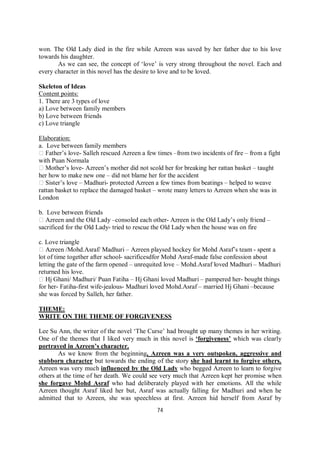 74
won. The Old Lady died in the fire while Azreen was saved by her father due to his love
towards his daughter.
As we can see, the concept of ‘love’ is very strong throughout the novel. Each and
every character in this novel has the desire to love and to be loved.
Skeleton of Ideas
Content points:
1. There are 3 types of love
a) Love between family members
b) Love between friends
c) Love triangle
Elaboration:
a. Love between family members
Father’s love- Salleh rescued Azreen a few times –from two incidents of fire – from a fight
with Puan Normala
Mother’s love- Azreen’s mother did not scold her for breaking her rattan basket – taught
her how to make new one – did not blame her for the accident
Sister’s love – Madhuri- protected Azreen a few times from beatings – helped to weave
rattan basket to replace the damaged basket – wrote many letters to Azreen when she was in
London
b. Love between friends
Azreen and the Old Lady –consoled each other- Azreen is the Old Lady’s only friend –
sacrificed for the Old Lady- tried to rescue the Old Lady when the house was on fire
c. Love triangle
Azreen /Mohd.Asraf/ Madhuri – Azreen playsed hockey for Mohd Asraf’s team - spent a
lot of time together after school- sacrificesdfor Mohd Asraf-made false confession about
letting the gate of the farm opened – unrequited love – Mohd.Asraf loved Madhuri – Madhuri
returned his love.
Hj Ghani/ Madhuri/ Puan Fatiha – Hj Ghani loved Madhuri – pampered her- bought things
for her- Fatiha-first wife-jealous- Madhuri loved Mohd.Asraf – married Hj Ghani –because
she was forced by Salleh, her father.
THEME:
WRITE ON THE THEME OF FORGIVENESS
Lee Su Ann, the writer of the novel ‘The Curse’ had brought up many themes in her writing.
One of the themes that I liked very much in this novel is ‘forgiveness’ which was clearly
portrayed in Azreen’s character.
As we know from the beginning, Azreen was a very outspoken, aggressive and
stubborn character but towards the ending of the story she had learnt to forgive others.
Azreen was very much influenced by the Old Lady who begged Azreen to learn to forgive
others at the time of her death. We could see very much that Azreen kept her promise when
she forgave Mohd Asraf who had deliberately played with her emotions. All the while
Azreen thought Asraf liked her but, Asraf was actually falling for Madhuri and when he
admitted that to Azreen, she was speechless at first. Azreen hid herself from Asraf by
 