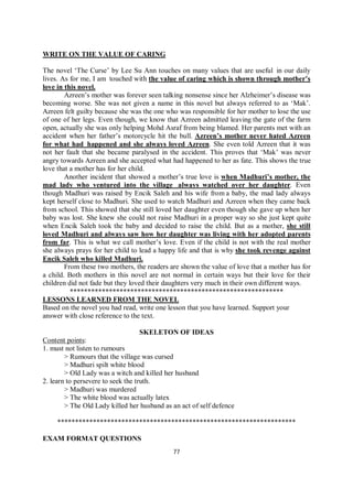77
WRITE ON THE VALUE OF CARING
The novel ‘The Curse’ by Lee Su Ann touches on many values that are useful in our daily
lives. As for me, I am touched with the value of caring which is shown through mother’s
love in this novel.
Azreen’s mother was forever seen talking nonsense since her Alzheimer’s disease was
becoming worse. She was not given a name in this novel but always referred to as ‘Mak’.
Azreen felt guilty because she was the one who was responsible for her mother to lose the use
of one of her legs. Even though, we know that Azreen admitted leaving the gate of the farm
open, actually she was only helping Mohd Asraf from being blamed. Her parents met with an
accident when her father’s motorcycle hit the bull. Azreen’s mother never hated Azreen
for what had happened and she always loved Azreen. She even told Azreen that it was
not her fault that she became paralysed in the accident. This proves that ‘Mak’ was never
angry towards Azreen and she accepted what had happened to her as fate. This shows the true
love that a mother has for her child.
Another incident that showed a mother’s true love is when Madhuri’s mother, the
mad lady who ventured into the village always watched over her daughter. Even
though Madhuri was raised by Encik Saleh and his wife from a baby, the mad lady always
kept herself close to Madhuri. She used to watch Madhuri and Azreen when they came back
from school. This showed that she still loved her daughter even though she gave up when her
baby was lost. She knew she could not raise Madhuri in a proper way so she just kept quite
when Encik Saleh took the baby and decided to raise the child. But as a mother, she still
loved Madhuri and always saw how her daughter was living with her adopted parents
from far. This is what we call mother’s love. Even if the child is not with the real mother
she always prays for her child to lead a happy life and that is why she took revenge against
Encik Saleh who killed Madhuri.
From these two mothers, the readers are shown the value of love that a mother has for
a child. Both mothers in this novel are not normal in certain ways but their love for their
children did not fade but they loved their daughters very much in their own different ways.
************************************************************
LESSONS LEARNED FROM THE NOVEL
Based on the novel you had read, write one lesson that you have learned. Support your
answer with close reference to the text.
SKELETON OF IDEAS
Content points:
1. must not listen to rumours
> Rumours that the village was cursed
> Madhuri spilt white blood
> Old Lady was a witch and killed her husband
2. learn to persevere to seek the truth.
> Madhuri was murdered
> The white blood was actually latex
> The Old Lady killed her husband as an act of self defence
*******************************************************************
EXAM FORMAT QUESTIONS
 