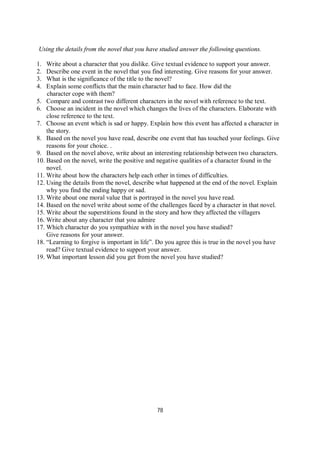 78
Using the details from the novel that you have studied answer the following questions.
1. Write about a character that you dislike. Give textual evidence to support your answer.
2. Describe one event in the novel that you find interesting. Give reasons for your answer.
3. What is the significance of the title to the novel?
4. Explain some conflicts that the main character had to face. How did the
character cope with them?
5. Compare and contrast two different characters in the novel with reference to the text.
6. Choose an incident in the novel which changes the lives of the characters. Elaborate with
close reference to the text.
7. Choose an event which is sad or happy. Explain how this event has affected a character in
the story.
8. Based on the novel you have read, describe one event that has touched your feelings. Give
reasons for your choice. .
9. Based on the novel above, write about an interesting relationship between two characters.
10. Based on the novel, write the positive and negative qualities of a character found in the
novel.
11. Write about how the characters help each other in times of difficulties.
12. Using the details from the novel, describe what happened at the end of the novel. Explain
why you find the ending happy or sad.
13. Write about one moral value that is portrayed in the novel you have read.
14. Based on the novel write about some of the challenges faced by a character in that novel.
15. Write about the superstitions found in the story and how they affected the villagers
16. Write about any character that you admire
17. Which character do you sympathize with in the novel you have studied?
Give reasons for your answer.
18. “Learning to forgive is important in life”. Do you agree this is true in the novel you have
read? Give textual evidence to support your answer.
19. What important lesson did you get from the novel you have studied?
 