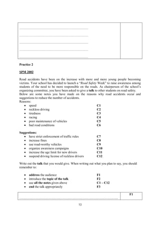 13
………………………………………………………………………………………..
………………………………………………………………………………………..
………………………………………………………………………………………..
………………………………………………………………………………………..
………………………………………………………………………………………..
Practice 2
SPM 2002
Road accidents have been on the increase with more and more young people becoming
victims. Your school has decided to launch a “Road Safety Week” to raise awareness among
students of the need to be more responsible on the roads. As chairperson of the school’s
organizing committee, you have been asked to give a talk to other students on road safety.
Below are some notes you have made on the reasons why road accidents occur and
suggestions to reduce the number of accidents.
Reasons:
 speed C1
 reckless driving C2
 tiredness C3
 racing C4
 poor maintenance of vehicles C5
 bad road conditions C6
Suggestions:
 have strict enforcement of traffic rules C7
 increase fines C8
 use road-worthy vehicles C9
 organize awareness campaigns C10
 increase the age limit for new drivers C11
 suspend driving license of reckless drivers C12
Write out the talk that you would give. When writing out what you plan to say, you should
remember to:
 address the audience F1
 introduce the topic of the talk F2
 use all the notes given above C1 – C12
 end the talk appropriately F3
………………………………………………………………………………..
F1
 