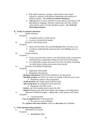 22
 Use simple sentences, sentences with joining words, longer
sentences, sentences with different beginnings and sentences of
different lengths – for variety in sentence structures.
 Add adjectives to nouns, adverbs to nouns, phrases and clauses; and
use figurative language, idiomatic expressions, proverbs, similes,
colour idioms, pairs of words and direct speech – for vivid and
interesting sentences
B. Variety in sentence structures
i) Simple sentences
Examples:
 Youngsters prefer to watch movies.
 Exercise is beneficial for health.
ii) Sentences with joining words
Examples:
 Many activities had to be cancelled because there was heavy rain.
 I could not understand the tourists as they were babbling away in
French.
iii) Longer sentences
Examples:
 On my way home from school, I saw thick black smoke coming from
a burning house, and people rushing out with all their belongings.
 It is impossible to make ends meets if we have the habit of spending
too much money buying unnecessary luxury goods.
iv) Sentences with different beginnings
Examples:
 Beginning with gerunds
 Beginning with particles
- Beaming with pleasure, Mr Da Silva thanked us for the present.
- Standing on tiptoe, he tried to see what was actually inside the secret room.
 Beginning a phrase with a preposition
- At this moment, not a single sound could be heard.
- After trying hard, she managed to do the job well.
 Beginning with other words
- Earlier, one of the students had to reject the offer.
- Despite being the only child in her family, she manages to be independent.
v) Sentences of different lengths – adding other words, phrases and clauses
Examples :
 I turned and fled.
I was so frightened that I turned and fled.
 We went on a tour of Melaka.
We, together with some teachers, went on a three-day tour of Melaka.
C. Vivid and interesting sentences
i) Add adjectives to nouns
Examples :
 monotonous effect
 