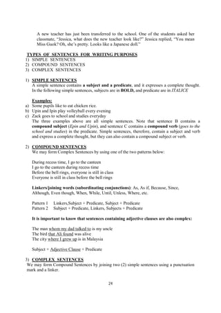 24
A new teacher has just been transferred to the school. One of the students asked her
classmate, “Jessica, what does the new teacher look like?” Jessica replied, “You mean
Miss Guok? Oh, she’s pretty. Looks like a Japanese doll.”
TYPES OF SENTENCES FOR WRITING PURPOSES
1) SIMPLE SENTENCES
2) COMPOUND SENTENCES
3) COMPLEX SENTENCES
1) SIMPLE SENTENCES
A simple sentence contains a subject and a predicate, and it expresses a complete thought.
In the following simple sentences, subjects are in BOLD, and predicate are in ITALICE
Examples:
a) Some pupils like to eat chicken rice.
b) Upin and Ipin play volleyball every evening
c) Zack goes to school and studies everyday
The three examples above are all simple sentences. Note that sentence B contains a
compound subject (Epin and Upin), and sentence C contains a compound verb (goes to the
school and studies) in the predicate. Simple sentences, therefore, contain a subject and verb
and express a complete thought, but they can also contain a compound subject or verb.
2) COMPOUND SENTENCES
We may form Complex Sentences by using one of the two patterns below:
During recess time, I go to the canteen
I go to the canteen during recess time
Before the bell rings, everyone is still in class
Everyone is still in class before the bell rings
Linkers/joining words (subordinating conjunctions): As, As if, Because, Since,
Although, Even though, When, While, Until, Unless, Where, etc.
Pattern 1 Linkers,Subject + Predicate, Subject + Predicate
Pattern 2 Subject + Predicate, Linkers, Subjects + Predicate
It is important to know that sentences containing adjective clauses are also complex:
The man whom my dad talked to is my uncle
The bird that Ali found was alive
The city where I grew up is in Malaysia
Subject + Adjective Clause + Predicate
3) COMPLEX SENTENCES
We may form Compound Sentences by joining two (2) simple sentences using a punctuation
mark and a linker.
 