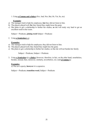 25
1. Using a Comma and a linker (For, And, Nor, But, Or, Yet, So, etc)
Examples:
a) The manager tried to help his employees, but they did not listen to him.
b) The players played well, for they feared they might loose the game.
c) She plans to get a scholarship to further her studies, so she will study very hard to get an
excellent result in her exam.
Subject + Predicate, joining word Subject + Predicate
2. Using a Semicolon ( ; )
Examples:
a) The manager tried to help his employees; they did not listen to him.
b) The players played well; they feared they might lose the game.
c) She plans to get a scholarship to further her studies; so that she will not burden her family
Subject + Predicate; Subject + Predicate
3. Using a Semicolon (;), a linker (however, therefore, in fact, on the other hand, nonetheless,
besides, instead, then, moreover, similarly, nevertheless, etc.) and a Comma (,)
Examples:
a) The car is sporty; however it is expensive.
Subject + Predicate; transition word, Subject + Predicate
 