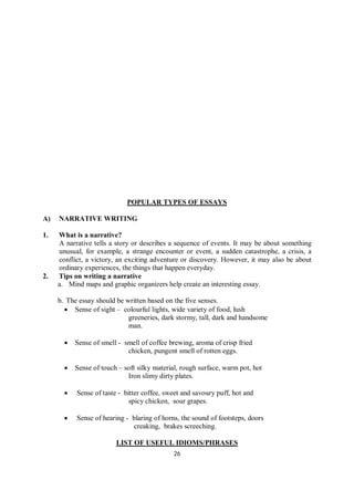 26
POPULAR TYPES OF ESSAYS
A) NARRATIVE WRITING
1. What is a narrative?
A narrative tells a story or describes a sequence of events. It may be about something
unusual, for example, a strange encounter or event, a sudden catastrophe, a crisis, a
conflict, a victory, an exciting adventure or discovery. However, it may also be about
ordinary experiences, the things that happen everyday.
2. Tips on writing a narrative
a. Mind maps and graphic organizers help create an interesting essay.
b. The essay should be written based on the five senses.
 Sense of sight – colourful lights, wide variety of food, lush
greeneries, dark stormy, tall, dark and handsome
man.
 Sense of smell - smell of coffee brewing, aroma of crisp fried
chicken, pungent smell of rotten eggs.
 Sense of touch – soft silky material, rough surface, warm pot, hot
Iron slimy dirty plates.
 Sense of taste - bitter coffee, sweet and savoury puff, hot and
spicy chicken, sour grapes.
 Sense of hearing - blaring of horns, the sound of footsteps, doors
creaking, brakes screeching.
LIST OF USEFUL IDIOMS/PHRASES
 