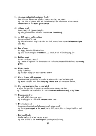 27
01. Absence makes the heart grow fonder
(we miss our friends and relatives more when they are away)
eg. She used to quarrel with her sister but now, she misses her. It is a case of
absence makes the heart grow fonder.
02. All and sundry
( everybody, all types of people)
eg. The government’s new rule concerns all and sundry.
03. As different as night and day
( completely different)
eg. The twins sister may look alike but their mannerisms are as different as night
and day.
04. Bed of roses
( a happy, comfortable situation)
eg. Life is not always a bed of roses. At times, it can be challenging, too
05. Boiling point
( when one is very angry)
eg. When he repeated the mistake for the third time, the teachers reached the boiling
point.
06. Cost a bomb
(very expensive)
eg. His new bungalow house costs a bomb.
07. Curry favour with someone
( to sweet talk/ pretending to be nice to someone for own’s advantage)
eg. Some students have been currying favour with the new form teacher.
08. Cut your coat according to your cloth
( adjust the spending /expenses according to the money one has)
eg. That shirt is too expensive, so I have to cut my coat according to my cloth.
09. Dream come true
( a wish which has come true)
eg. Having you as a friend is a dream come true.
10. Dyed in the wool
(holds certain principles/believes strongly since small)
eg. For a person dyed in the wool, it was difficult for him to change his ideas and
values.
11. Eat humble pie
( to be apologetic when proven wrong)
eg. You’ll have to eat humble pie if you’re proved wrong.
 