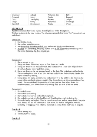 34
Crammed
Crowded
Dark
Dingy
Deserted
Isolated
Lonely
Low-flying
Messy
Mountainous
Pollution-free
Quaint
Remote
Renowned
Rocky
Tidy
Tranquil
Unique
Well-kept
Windy
EXERCISES
Read the sentences below and expand them to provide better descriptions.
The first sentence is the bare version. The others are expanded versions. The ‘expansions’ are
underlined.
Expansion 1
1. She left the room.
2. She rushed out of the room
3. She jumped up, knocking a chair over and rushed madly out of the room.
4. At once, she jumped up, knocking a chair over in her haste and rushed madly out of
the room, slamming the door behind her.
Expansion 2
1. Sheng started to cry.
2. Sheng sat down. Then tears began to flow down her cheeks.
3. Sheng sat down on the wooden bench. She looked down. Then tears began to flow
down her cheeks. She wiped them away.
4. Sheng sat down on the old wooden bench in the shed. She looked down t her hands.
Then tears began to form in her eyes and then rolled down her wrinkled cheeks. She
wiped them away hastily.
5. Sheng could not argue anymore. She walked slowly to the old wooden bench in the
corner of the shed and sat down quietly. She looked down at the rough palms of her
hands. Then tears slowly began to form in her eyes and then rolled down her
wrinkled cheeks. She wiped them away hastily with the back of her left hand.
Expansion 3
1. He walked away
2. He walked away slowly
3. He walked away slowly without turning back.
4. He walked away slowly, his head bowed. He did not turn back to look at her.
5. He smiled sadly and sighed. Then he turned around and walked away slowly, his grey
head bowed. He did not turn back to look at her. He walked straight on without
hesitating or stopping, even when he stumbled on some stones that were in his path.
Practice 1
1. It was a rainy day.
2. The teacher was angry.
Practice 2
 