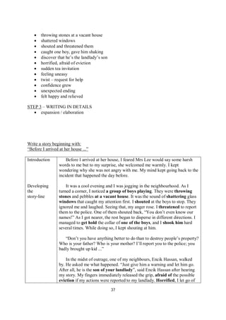 37
 throwing stones at a vacant house
 shattered windows
 shouted and threatened them
 caught one boy, gave him shaking
 discover that he’s the landlady’s son
 horrified, afraid of eviction
 sudden tea invitation
 feeling uneasy
 twist – request for help
 confidence grew
 unexpected ending
 felt happy and relieved
STEP 3 – WRITING IN DETAILS
 expansion / elaboration
Write a story beginning with:
“Before I arrived at her house ...”
Introduction
Developing
the
story-line
Before I arrived at her house, I feared Mrs Lee would say some harsh
words to me but to my surprise, she welcomed me warmly. I kept
wondering why she was not angry with me. My mind kept going back to the
incident that happened the day before.
It was a cool evening and I was jogging in the neighbourhood. As I
turned a corner, I noticed a group of boys playing. They were throwing
stones and pebbles at a vacant house. It was the sound of shattering glass
windows that caught my attention first. I shouted at the boys to stop. They
ignored me and laughed. Seeing that, my anger rose. I threatened to report
them to the police. One of them shouted back, “You don’t even know our
names!” As I got nearer, the rest began to disperse in different directions. I
managed to get hold the collar of one of the boys, and I shook him hard
several times. While doing so, I kept shouting at him.
“Don’t you have anything better to do than to destroy people’s property?
Who is your father? Who is your mother? I’ll report you to the police; you
badly brought up kid ...”
In the midst of outrage, one of my neighbours, Encik Hassan, walked
by. He asked me what happened. “Just give him a warning and let him go.
After all, he is the son of your landlady”, said Encik Hassan after hearing
my story. My fingers immediately released the grip, afraid of the possible
eviction if my actions were reported to my landlady. Horrified, I let go of
 