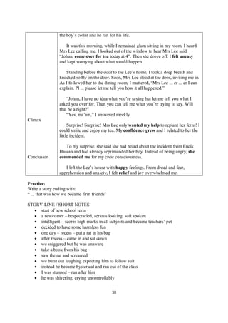 38
Climax
Conclusion
the boy’s collar and he ran for his life.
It was this morning, while I remained glum sitting in my room, I heard
Mrs Lee calling me. I looked out of the window to hear Mrs Lee said
“Johan, come over for tea today at 4”. Then she drove off. I felt uneasy
and kept worrying about what would happen.
Standing before the door to the Lee’s home, I took a deep breath and
knocked softly on the door. Soon, Mrs Lee stood at the door, inviting me in.
As I followed her to the dining room, I muttered, “Mrs Lee ... er ... er I can
explain. Pl ... please let me tell you how it all happened.”
“Johan, I have no idea what you’re saying but let me tell you what I
asked you over for. Then you can tell me what you’re trying to say. Will
that be alright?”
“Yes, ma’am,” I answered meekly.
Surprise! Surprise! Mrs Lee only wanted my help to replant her ferns! I
could smile and enjoy my tea. My confidence grew and I related to her the
little incident.
To my surprise, she said she had heard about the incident from Encik
Hassan and had already reprimanded her boy. Instead of being angry, she
commended me for my civic consciousness.
I left the Lee’s house with happy feelings. From dread and fear,
apprehension and anxiety, I felt relief and joy overwhelmed me.
Practice:
Write a story ending with:
“ ... that was how we became firm friends”
STORY-LINE / SHORT NOTES
 start of new school term
 a newcomer – bespectacled, serious looking, soft spoken
 intelligent – scores high marks in all subjects and became teachers’ pet
 decided to have some harmless fun
 one day – recess – put a rat in his bag
 after recess – came in and sat down
 we sniggered but he was unaware
 take a book from his bag
 saw the rat and screamed
 we burst out laughing expecting him to follow suit
 instead he became hysterical and ran out of the class
 I was stunned – ran after him
 he was shivering, crying uncontrollably
 
